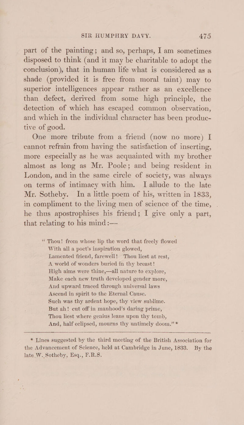 part of the painting; and so, perhaps, I am sometimes disposed to think (and it may be charitable to adopt the conclusion), that in human life what is considered as a shade (provided it is free from moral taint) may to superior intelligences appear rather as an excellence than defect, derived from some high principle, the detection of which has escaped common observation, and which in the individual character has been produc- tive of good. One more tribute from a friend (now no more) I cannot refrain from having the satisfaction of inserting, more especially as he was acquainted with my brother almost as long as Mr. Poole; and being resident in London, and in the same circle of society, was always on terms of intimacy with him. lI allude to the late Mr. Sotheby. In a little poem of his, written in 1833, in compliment to the living men of science of the time, he thus apostrophises his friend; I give only a part, that relating to his mind :— * Thou! from whose lip the word that freely flowed With all a poet’s inspiration glowed, Lamented friend, farewell! Thou liest at rest, A world of wonders buried in thy breast! High aims were thine,—all nature to explore, Make each new truth developed gender more, And upward traced through universal laws Ascend in spirit to the Eternal Canse. Such was thy ardent hope, thy view sublime. But ah! cut off in manhood’s daring prime, Thou liest where genius leans upon thy tomb, And, half eclipsed, mourns thy untimely doom.” * * Lines suggested by the third mecting of the British Association for the Advancement of Science, held at Cambridge in June, 1833. By the late_W. Sotheby, Esq., F.R.S8.