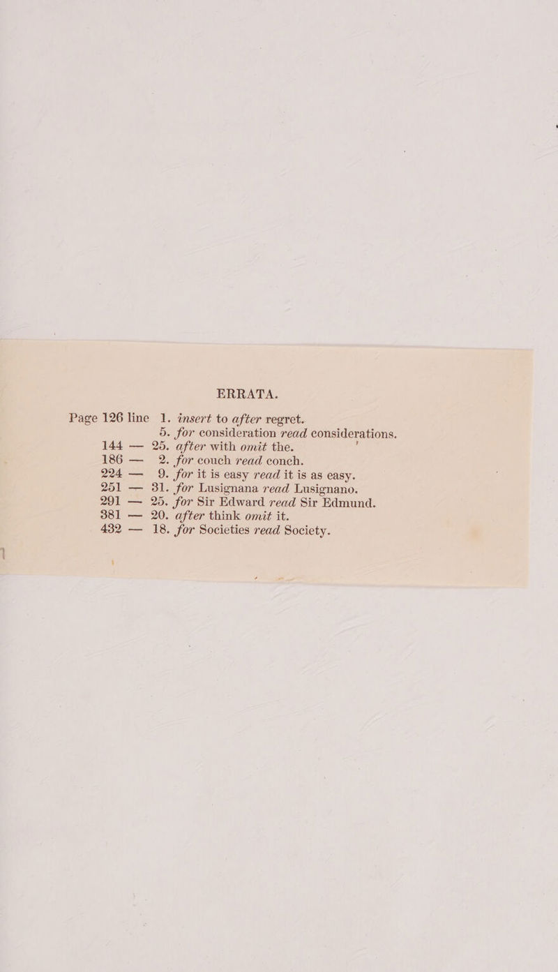 ERRATA. Page 126 line 1. insert to after regret. 5. for consideration read considerations. 144 — 26. after with omit the. 186 — 2. for couch read conch. 224 — 9. for it is easy read it is as easy. 251 — 31. for Lusignana read Lusignano. 291 — 25. for Sir Edward read Sir Edmund. 381 — 20. after think omit it. 432 — 18. for Societies read Society.