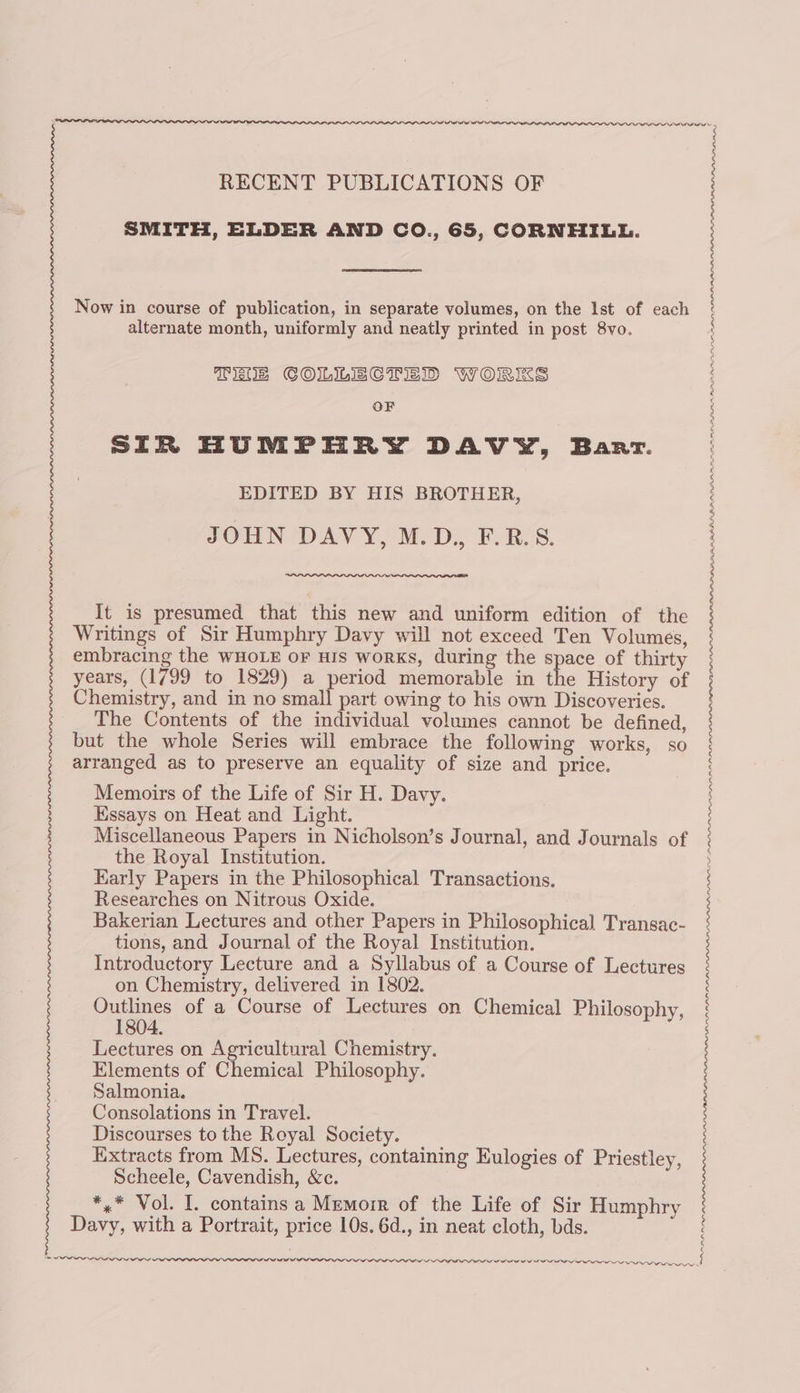 RECENT PUBLICATIONS OF SMITH, ELDER AND CO., 65, CORNHILL. alternate month, uniformly and neatly printed in post 8vo. Tiss COLLECTED WORKS OF SIR HUMPHRY DAVY, Barr. EDITED BY HIS BROTHER, JOHN DAVY, M.D., F.R.8. It is presumed that this new and uniform edition of the Writings of Sir Humphry Davy will not exceed Ten Volumes, embracing the WHOLE oF HIS works, during the space of thirty years, (1799 to 1829) a period memorable in the History of Chemistry, and in no small part owing to his own Discoveries. The Contents of the individual volumes cannot be defined, but the whole Series will embrace the following works, so arranged as to preserve an equality of size and price. Memoirs of the Life of Sir H. Davy. Essays on Heat and Light. Miscellaneous Papers in Nicholson’s Journal, and Journals of the Royal Institution. Early Papers in the Philosophical Transactions. Researches on Nitrous Oxide. Bakerian Lectures and other Papers in Philosophical Transac- tions, and Journal of the Royal Institution. Introductory Lecture and a Syllabus of a Course of Lectures on Chemistry, delivered in 1802. Outlines of a Course of Lectures on Chemical Philosophy, 1804. Lectures on Agricultural Chemistry. Elements of Chemical Philosophy. Salmonia. Consolations in Travel. Discourses to the Royal Society. Extracts from MS. Lectures, containing Eulogies of Priestley, Scheele, Cavendish, &amp;c. *,* Vol. I. contains a Memoir of the Life of Sir Humphry Davy, with a Portrait, price 10s. 6d., in neat cloth, bds. RPP LPL PAPA ALRAA PPI RE PILI LAF PLP INNO EOL LOLA IN LLLP PRGA PO ;