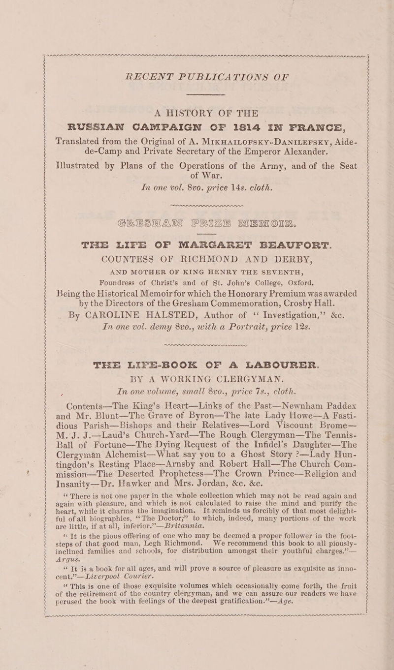 : ON I DI IDR LD IIL IRL PL ID A LA OD RRL LADLE ALL LLL LEI AARARA PPP PALA ALAAN RECENT PUBLICATIONS OF A HISTORY OF THE RUSSIAN CAMPAIGN OF 1814 IN FRANCE, Translated from the Original of A. MIkHAILOFSKy- DANILEFSKY, Aide- de-Camp and Private Secretary of the Emperor Alexander. Illustrated by Plans of the Operations of the Army, and of the Seat of War. In one vol. 8vo. price 14s. cloth. na GiaSHAM PiIRIZIS MEMOIR. THE LIFE OF MARGARET BEAUFORT. COUNTESS OF RICHMOND AND DERBY, AND MOTHER OF KING HENRY THE SEVENTH, Foundress of Christ’s and of St. John’s College, Oxford. Being the Historical Memoir for which the Honorary Premium was awarded by the Directors of the Gresham Commemoration, Crosby Hall. By CAROLINE HALSTED, Author of ‘ Investigation,’’ &amp;c. In one vol. demy 8vo., with a Portrait, price 12s. wT THE LIFE-BOOK OF A LABOURER. BY A WORKING CLERGYMAN. In one volume, small 8vo., price 78., cloth. Contents—The King’s Heart—Links of the Past—Newnham Paddex and Mr. Blunt—The Grave of Byron—The late Lady Howe—A Fasti- dious Parish—Bishops and their Relatives—Lord Viscount Brome— M. J. J.—Laud’s Church-Yard—The Rough Clergyman—The Tennis- Ball of Fortune—The Dying Request of the Infidel’s Daughter—The Clergyman Alchemist—What say you to a Ghost Story ?—Lady Hun- tingdon’s Resting Place—Arnsby and Robert Hall—The Church Com- mission—The Deserted Prophetess—The Crown Prince—Religion and Insanity—Dr. Hawker and Mrs. Jordan, &amp;c. &amp;c. “There is not one paper in the whole collection which may not be read again and again with pleasure, and which is not calculated to raise the mind and purify the heart, while it charms the imagination. It reminds us forcibly of that most delight- ful of all biographies, ‘The Doctor;’”’ to which, indeed, many portions of the work are little, if at all, inferior.”—Britannia. ‘s It is the pious offering of one who may be deemed a proper follower in the foot- steps of that good man, Legh Richmond. We recommend this book to all piously- inclined families and schools, for distribution amongst their youthful charges.”— AYGUS. 7 ae aes “ It is a book for all ages, and will prove a source of pleasure as exquisite as inno- cent.”’— Liverpool Courier. “This is one of those exquisite volumes which occasionally come forth, the fruit of the retirement of the country clergyman, and we can assure our readers we have perused the book with feelings of the deepest gratification.”—Age. ca PPO. ARAA RA ARARAAA NNN AL RD AAA AALAND APSA AL AANA NPE AP AAAS ALP APNEA NLA A SPA tl PERRI ARS APES NEI EE A APPL PASI PLDI ESP SOA AOA AAAS PAPAL PEASE! AE PLEIN ~