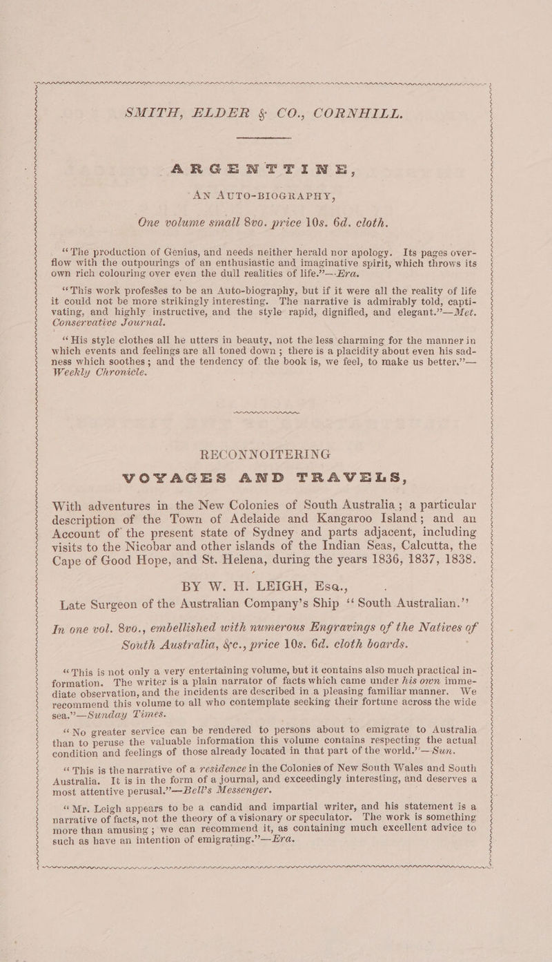 SDPO PPPPL PPO OVP PPPEAAEAEP AAA AR ADADRAARAAARA ADD ALAA SMITH, ELDER &amp; CO., CORNHILL. ARGENTTINE, : 2 AN AUTO-BIOGRAPHY, One volume small 8vo. price 10s. 6d. cloth. “The production of Genius, and needs neither herald nor apology. Its pages over- flow with the outpourings of an enthusiastic and imaginative spirit, which throws its own rich colouring over even the dull realities of life.”—-Era. “This work profes8es to be an Auto-biography, but if it were all the reality of life it could not be more strikingly interesting. The narrative is admirably told, capti- vating, and highly instructive, and the style rapid, dignified, and elegant.”—Met. Conservative Journal. “His style clothes all he utters in beauty, not the less charming for the manner in which events and feelings are all toned down ; there is a placidity about even his sad- ness which soothes; and the tendency of. the book is, we feel, to make us better,”— Weekly Chronicle. RECONNOITERING VOYAGES AND TRAVELS, With adventures in the New Colonies of South Australia; a particular description of the Town of Adelaide and Kangaroo Island; and an Account of the present state of Sydney and parts adjacent, including visits to the Nicobar and other islands of the Indian Seas, Calcutta, the Cape of Good Hope, and St. Helena, during the years 1836, 1837, 1838. BY W. H. LEIGH, Esa., Late Surgeon of the Australian Company’s Ship ‘‘ South Australian.” In one vol. 8vo., embellished with numerous Engravings of the Natives 9 South Australia, ¥c., price 10s. 6d. cloth boards. ; “This is not only a very entertaining volume, but it contains also much practical in- formation. The writer is a plain narrator of facts which came under his own imme- diate observation, and the incidents are described in a pleasing familiar manner. We recommend this volume to all who contemplate seeking their fortune across the wide sea.”—Sunday Times. “‘No greater service can be rendered to persons about to emigrate to Australia than to peruse the valuable information this volume contains respecting the actual condition and feelings of those already located in that part of the world.”—Sun. “This is the narrative of a residence in the Colonies of New South Wales and South Australia. It is in the form of a journal, and exceedingly interesting, and deserves a most attentive perusal.”—Bell’s Messenger. “Mr. Leigh appears to be a candid and impartial writer, and. his statement is a narrative of facts, not the theory of a visionary or speculator. The work is something more than amusing ; we can recommend it, as containing much excellent advice to such as have an intention of emigrating.”—EHra. OPP PPP PP DID IG ILL GILLI IPP LLL LISI IS ILI IIE