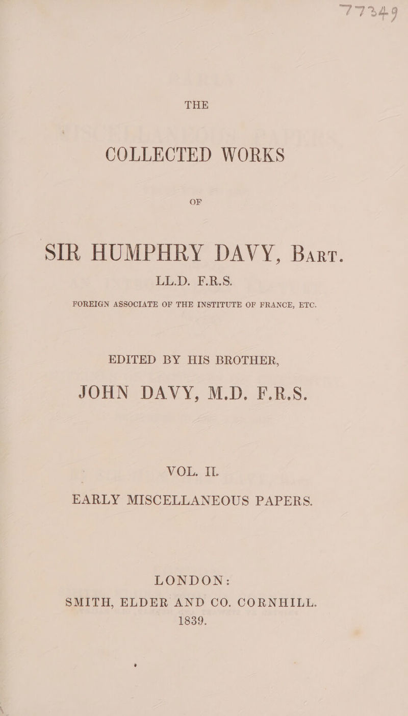 COLLECTED WORKS OF SIR HUMPHRY DAVY, Bart LL.D. F.R.S. FOREIGN ASSOCIATE OF THE INSTITUTE OF FRANCE, ETC. EDITED BY HIS BROTHER, JOHN DAVY, M.D, F.R.S. VOL. IL. EARLY MISCELLANEOUS PAPERS. LONDON: SMITH, ELDER AND CO. CORNHILL. 1839.