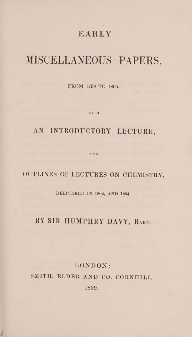 EARLY MISCELLANEOUS PAPERS, FROM 1799 TO 1805. AN INTRODUCTORY LECTURE, OUTLINES OF LECTURES ON CHEMISTRY, DELIVERED IN 1802, AND 1804. BY SIR HUMPHRY DAVY, Barr LONDON: SMITH, ELDER AND CO. CORNHILL. 1839.