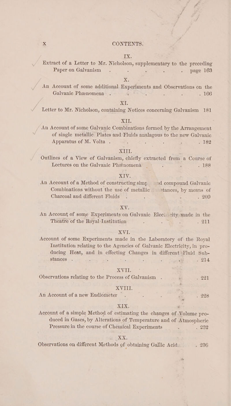 IX. Extract of a Letter to Mr. Nicholson, ee to the preceding Paper on Galvanism . : : . page 163 ; X. An Account of some additional Expopnients and Observations on the Galvanic Phenomena . ‘ A ; ‘ . 166 XI. Letter to Mr. Nicholson, containing Notices concerning Galyanism 181 XII. An Account of some Galvanic Combinations formed by the Arrangement of single metallic Plates and Fluids analagous to the new Galvanic Apparatus of M. Volta . , : é ; . 182 XIII. . Outlines of a View of Galvanism, chiefly extracted from a Course of Lectures on the Galvanic Phenomena | ° : F . 188 XIV. An Account of a Method of constructing simy. xd compound Galvanic Combinations without the use of metallic stances, by means of Charcoal and different Fluids. : : . 209 XV. An Account of some Experiments on Galvanic Elec.’ city made in the Theatre of the Royal-Institution : : j 21 XVI. Account of some Experiments made in the Laboratory of the Royal Institution relating to the Agencies of Galvanic Electricity, in pro- ducing Heat, and in effecting Changes in different Fluid Sub- stances . ; : : ; : oi sale XVII. Observations relating to the Process of Galvanism . : . 221 XVIII. ‘ An Account of a new Eudiometer . 228 XIX. - Account of a simple Method of estimating the changes of Volume pro- duced in Gases, by Alterations of Temperature and of Atmospheric Préssure in the course of Chemical Experiments . . 232 Observations on different Methods of obtaining Gallic Acid. . 236