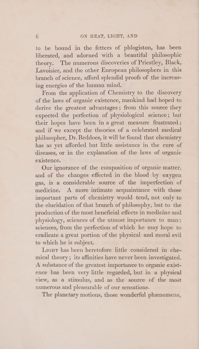 to be bound in the fetters of phlogiston, has been liberated, and adorned with a beautiful philosophic theory. The numerous discoveries of Priestley, Black, Lavoisier, and the other European philosophers in this branch of science, afford splendid proofs of the increas- ing energies of the human mind. From the application of Chemistry to the discovery of the laws of organic existence, mankind had hoped to derive the greatest advantages; from this source they expected the perfection of physiological science; but their hopes have been in a great measure frustrated ; and if we except the theories of a celebrated medical philosopher, Dr. Beddoes, it will be found that chemistry has as yet afforded but little assistance in the cure of diseases, or in the explanation of the laws of organic existence. Our ignorance of the composition of organic matter, and of the changes effected in the blood by oxygen gas, is a considerable source of the imperfection of medicine. A more intimate acquaintance with those important parts of chemistry would tend, not only to the elucidation of that branch of philosophy, but to the production of the most beneficial effects in medicine and physiology, sciences of the utmost importance to man; sciences, from the perfection of which he may hope to eradicate a great portion of the physical and moral evil to which he is subject. Licut has been heretofore little considered in che- mical theory ; its affinities have never been investigated. A substance of the greatest importance to organic exist- ence has been very little regarded, but in a physical view, as a stimulus, and as the source of the most numerous and pleasurable of our sensations. The planetary motions, those wonderful phenomena,