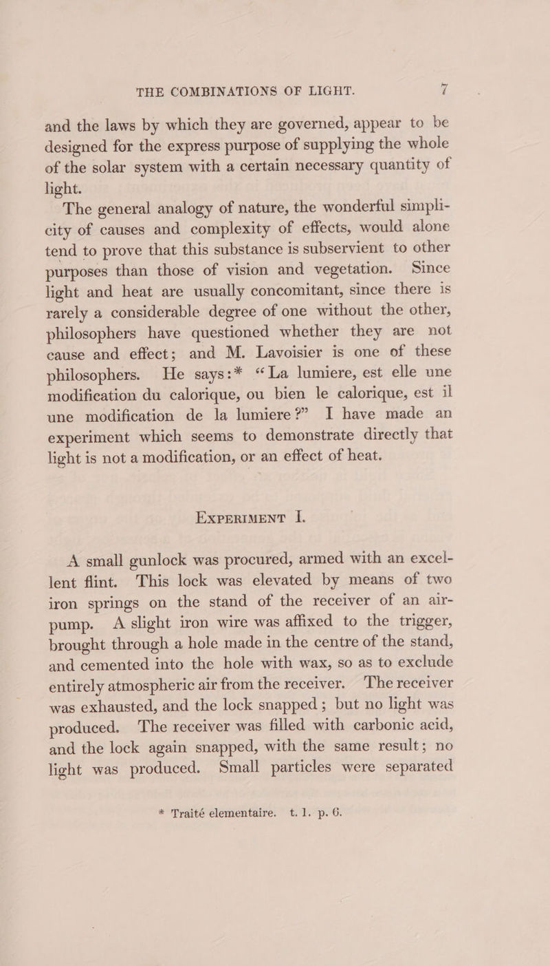 and the laws by which they are governed, appear to be designed for the express purpose of supplying the whole of the solar system with a certain necessary quantity of light. The general analogy of nature, the wonderful simpli- city of causes and complexity of effects, would alone tend to prove that this substance is subservient to other purposes than those of vision and vegetation. Since light and heat are usually concomitant, since there is rarely a considerable degree of one without the other, philosophers have questioned whether they are not cause and effect; and M. Lavoisier is one of these philosophers. He says:* “La lumiere, est elle une modification du calorique, ou bien le calorique, est il une modification de la lumiere?” I have made an experiment which seems to demonstrate directly that light is not a modification, or an effect of heat. EXPERIMENT I. A small gunlock was procured, armed with an excel- lent flint. This lock was elevated by means of two iron springs on the stand of the receiver of an air- pump. A slight iron wire was affixed to the trigger, brought through a hole made in the centre of the stand, and cemented into the hole with wax, so as to exclude entirely atmospheric air from the receiver. ‘The receiver was exhausted, and the lock snapped ; but no light was roduced. The receiver was filled with carbonic acid, and the lock again snapped, with the same result; no light was produced. Small particles were separated * Traité elementaire. t.1. p. 6.