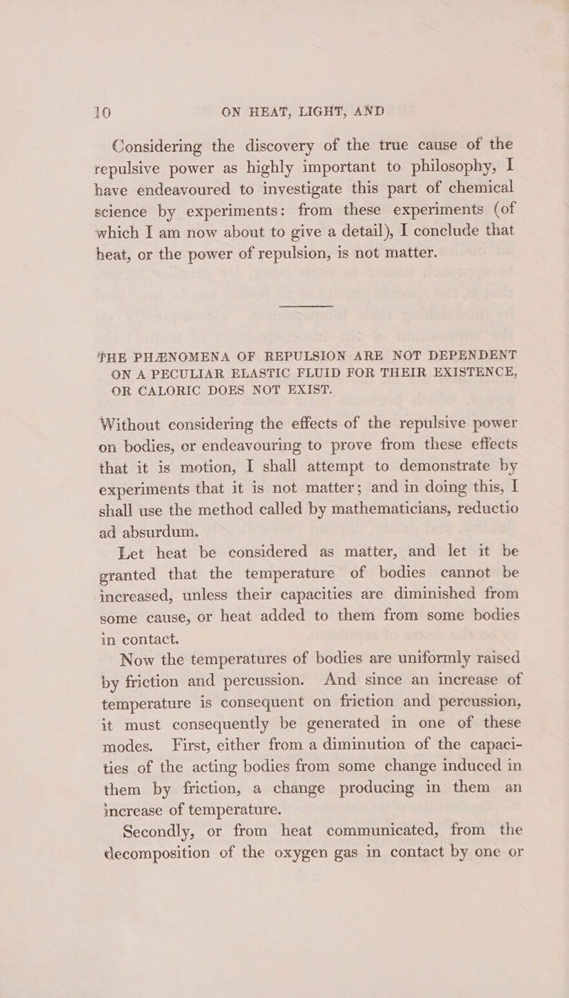 Considering the discovery of the true cause of the repulsive power as highly important to philosophy, | have endeavoured to investigate this part of chemical science by experiments: from these experiments (of which I am now about to give a detail), I conclude that heat, or the power of repulsion, 1s not matter. THE PH#NOMENA OF REPULSION ARE NOT DEPENDENT ON A PECULIAR ELASTIC FLUID FOR THEIR EXISTENCE, OR CALORIC DOES NOT EXIST. Without considering the effects of the repulsive power on bodies, or endeavouring to prove from these effects that it is motion, I shall attempt to demonstrate by experiments that it 1s not matter; and in doing this, I shall use the method called by mathematicians, reductio ad absurdum. Let heat be considered as matter, and let it be granted that the temperature of bodies cannot be increased, unless their capacities are diminished from some cause, or heat added to them from some bodies in contact. Now the temperatures of bodies are uniformly raised by friction and percussion. And since an increase of temperature is consequent on friction and percussion, it must consequently be generated in one of these modes. First, either from a diminution of the capaci- ties of the acting bodies from some change induced in them by friction, a change producing in them an increase of temperature. Secondly, or from heat communicated, from the decomposition of the oxygen gas in contact by one or