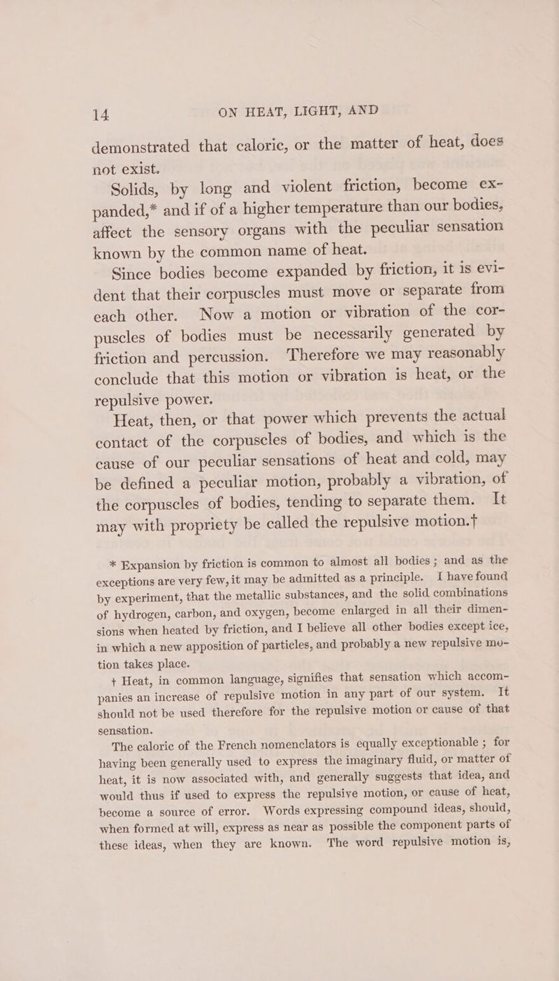 demonstrated that caloric, or the matter of heat, does not exist. Solids, by long and violent friction, become ex- panded,* and if of a higher temperature than our bodies, affect the sensory organs with the peculiar sensation known by the common name of heat. Since bodies become expanded by friction, it is evl1- dent that their corpuscles must move or separate from each other. Now a motion or vibration of the cor- puscles of bodies must be necessarily generated by friction and percussion. Therefore we may reasonably conclude that this motion or vibration is heat, or the repulsive power. Heat, then, or that power which prevents the actual contact of the corpuscles of bodies, and which is the cause of our peculiar sensations of heat and cold, may be defined a peculiar motion, probably a vibration, of the corpuscles of bodies, tending to separate them. It may with propriety be called the repulsive motion. * Expansion by friction is common to almost all bodies; and as the exceptions are very few, it may be admitted as a principle. i have found by experiment, that the metallic substances, and the solid combinations of hydrogen, carbon, and oxygen, become enlarged in all their dimen- sions when heated by friction, and I believe all other bodies except ice, in which a new apposition of particles, and probably a new repulsive mu- tion takes place. + Heat, in common language, signifies that sensation which accom- panies an increase of repulsive motion in any part of our system. It should not be used therefore for the repulsive motion or cause of that sensation. The caloric of the French nomenclators is equally exceptionable ; for having been generally used to express the imaginary fluid, or matter of heat, it is now associated with, and generally suggests that idea, and would thus if used to express the repulsive motion, or cause of heat, become a source of error. Words expressing compound ideas, should, when formed at will, express as near as possible the component parts of these ideas, when they are known. The word repulsive motion is,