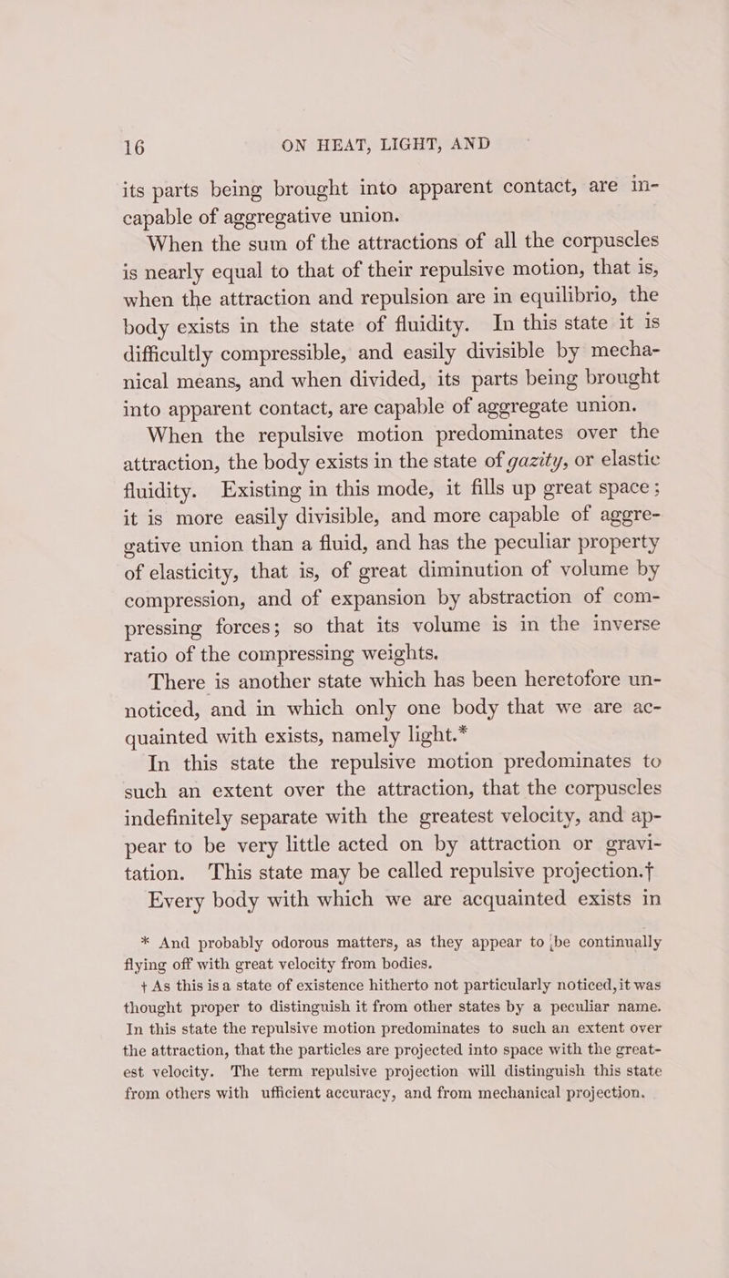 its parts being brought into apparent contact, are in- capable of aggregative union. When the sum of the attractions of all the corpuscles is nearly equal to that of their repulsive motion, that is, when the attraction and repulsion are in equilibrio, the body exists in the state of fluidity. In this state it is difficultly compressible, and easily divisible by mecha- nical means, and when divided, its parts being brought into apparent contact, are capable of aggregate union. When the repulsive motion predominates over the attraction, the body exists in the state of gazity, or elastic fluidity. Existing in this mode, it fills up great space ; it is more easily divisible, and more capable of aggre- gative union than a fluid, and has the peculiar property of elasticity, that is, of great diminution of volume by compression, and of expansion by abstraction of com- pressing forces; so that its volume is in the inverse ratio of the compressing weights. There is another state which has been heretofore un- noticed, and in which only one body that we are ac- quainted with exists, namely light.* In this state the repulsive motion predominates to such an extent over the attraction, that the corpuscles indefinitely separate with the greatest velocity, and ap- pear to be very little acted on by attraction or gravi- tation. This state may be called repulsive projection. Every body with which we are acquainted exists in * And probably odorous matters, as they appear to ;be continually flying off with great velocity from bodies. + As this isa state of existence hitherto not particularly noticed, it was thought proper to distinguish it from other states by a peculiar name. In this state the repulsive motion predominates to such an extent over the attraction, that the particles are projected into space with the great- est velocity. The term repulsive projection will distinguish this state from others with ufficient accuracy, and from mechanical projection.