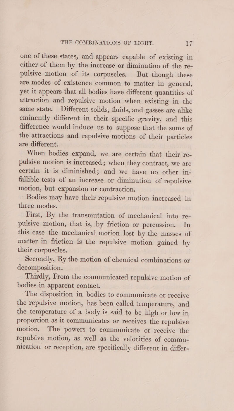 one of these states, and appears capable of existing in either of them by the increase or diminution of the re- pulsive motion of its corpuscles. But though these are modes of existence common to matter in general, yet it appears that all bodies have different quantities of attraction and repulsive motion when existing in the same state. Different solids, fluids, and gasses are alike eminently different in their specific gravity, and this difference would induce us to suppose that the sums of the attractions and repulsive motions of their particles are different. When bodies expand, we are certain that their re- pulsive motion is increased; when they contract, we are certain it is diminished; and we have no other in- fallible tests of an increase or diminution of repulsive motion, but expansion or contraction. Bodies may have their repulsive motion increased in three modes. First, By the transmutation of mechanical into re- pulsive motion, that is, by friction or percussion. In this case the mechanical motion lost by the masses of matter in friction is the repulsive motion gained by their corpuscles. Secondly, By the motion of chemical combinations or decomposition. Thirdly, From the communicated repulsive motion of bodies in apparent contact. The disposition in bodies to communicate or receive the repulsive motion, has been called temperature, and the temperature of a body is said to be high or low in proportion as it communicates or receives the repulsive motion. The powers to communicate or receive the repulsive motion, as well as the velocities of commu- nication or reception, are specifically different in differ-