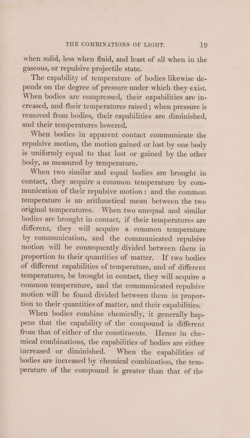 when solid, less when fluid, and least of all when in the gaseous, or repulsive projectile state. The capability of temperature of bodies likewise de- pends on the degree of pressure under which they exist. When bodies are compressed, their capabilities are in- creased, and their temperatures raised ; when pressure is removed from bodies, their capabilities are diminished, and their temperatures lowered. When bodies in apparent contact communicate the repulsive motion, the motion gained or lost by one body is uniformly equal to that lost or gained by the other body, as measured by temperature. When two similar and equal bodies are brought in contact, they acquire a common temperature by com- munication of their repulsive motion: and the common temperature is an arithmetical mean between the two original temperatures. When two unequal and similar bodies are brought in contact, if their temperatures are different, they will acquire a common temperature by communication, and the communicated repulsive motion will he consequently divided between them in proportion to their quantities of matter. If two bodies of different capabilities of temperature, and of different temperatures, be brought in contact, they will acquire a common temperature, and the communicated repulsive motion will be found divided between them in propor- tion to their quantities of matter, and their capabilities. When bodies combine chemically, it generally hap- pens that the capability of the compound is different from that of either of the constituents. Hence in che- mical combinations, the capabilities of bodies are either increased or diminished. When the capabilities of bodies are increased by chemical combination, the tem- perature of the compound is greater than that of the