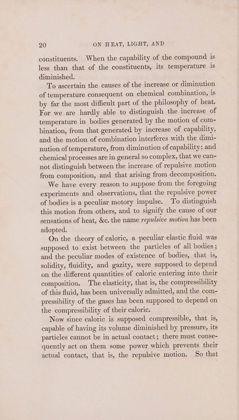 constituents. When the capability of the compound is less than that of the constituents, its temperature 1s diminished. To ascertain the causes of the increase or diminution of temperature consequent on chemical combination, is by far the most difficult part of the philosophy of heat. For we are hardly able to distinguish the increase of temperature in bodies generated by the motion of com- bination, from that generated by increase of capability, and the motion of combination interferes with the dimi- nution of temperature, from diminution of capability; and chemical processes are in general so complex, that we can~ not distinguish between the increase of repulsive motion from composition, and that arising from decomposition. We have every reason to suppose from the foregoing experiments and observations, that the repulsive power of bodies is a peculiar motory impulse. To distinguish this motion from others, and to signify the cause of our sensations of heat, &amp;c. the name repulsive motion has been adopted. On the theory of caloric, a peculiar elastic fluid was supposed to exist between the particles of all bodies ; and the peculiar modes of existence of bodies, that is, solidity, fluidity, and gazity, were supposed to depend on the different quantities of caloric entering into their composition. The elasticity, that is, the compressibility of this fluid, has been universally admitted, and the com- pressibility of the gases has been supposed to depend on the compressibility of their caloric. Now since caloric is supposed compressible, that 1s, capable of having its volume diminished by pressure, its particles cannot be in actual contact; there must conse- quently act on them some power which prevents their actual contact, that is, the repulsive motion. So that