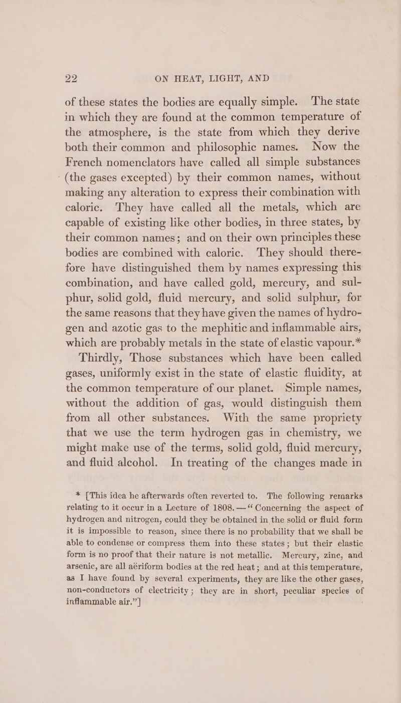 of these states the bodies are equally simple. The state in which they are found at the common temperature of the atmosphere, is the state from which they derive both their common and philosophic names. Now the French nomenclators have called all simple substances ‘(the gases excepted) by their common names, without making any alteration to express their combination with caloric. They have called all the metals, which are capable of existing like other bodies, in three states, by their common names; and on their own principles these bodies are combined with caloric. They should there- fore have distinguished them by names expressing this combination, and have called gold, mercury, and sul- phur, solid gold, fluid mercury, and solid sulphur, for the same reasons that they have given the names of hydro- gen and azotic gas to the mephitic and inflammable airs, which are probably metals in the state of elastic vapour.* Thirdly, Those substances which have been called gases, uniformly exist in the state of elastic fluidity, at the common temperature of our planet. Simple names, without the addition of gas, would distinguish them from all other substances. With the same propriety that we use the term hydrogen gas in chemistry, we might make use of the terms, solid gold, fluid mercury, and fluid alcohol. In treating of the changes made in * [This idea he afterwards often reverted to. The following remarks relating to it occur in a Lecture of 1808.—‘“‘ Concerning the aspect of hydrogen and nitrogen, could they be obtained in the solid or fluid form it is impossible to reason, since there is no probability that we shall be able to condense or compress them into these states; but their elastic form is no proof that their nature is not metallic. Mercury, zinc, and arsenic, are all aériform bodies at the red heat; and at this temperature, as I have found by several experiments, they are like the other gases, non-conductors of electricity; they are in short, peculiar species of inflammable air.” ]