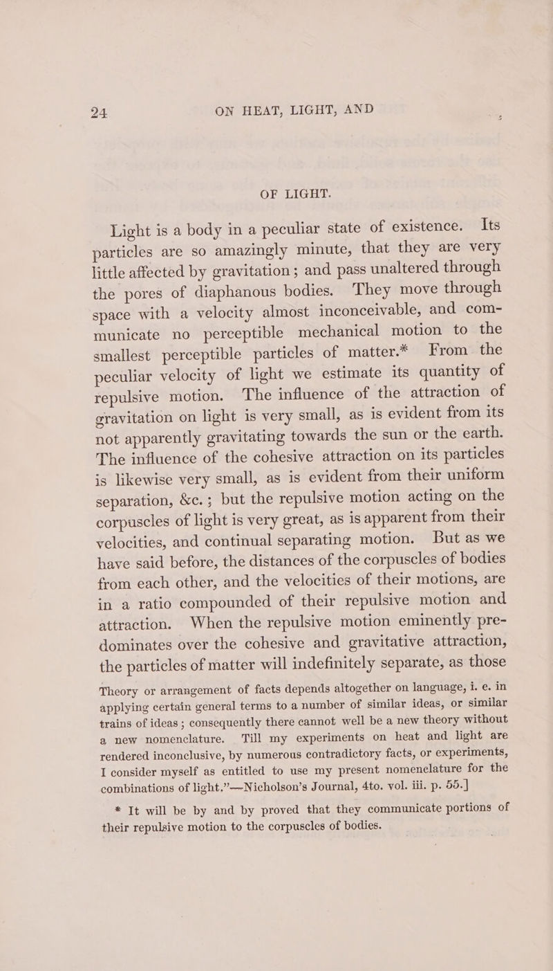 OF LIGHT. Light is a body in a peculiar state of existence. Its particles are so amazingly minute, that they are very little affected by gravitation; and pass unaltered through the pores of diaphanous bodies. They move through space with a velocity almost inconceivable, and com- municate no perceptible mechanical motion to the smallest perceptible particles of matter.* From the peculiar velocity of light we estimate its quantity of repulsive motion. The influence of the attraction of gravitation on light is very small, as is evident from its not apparently gravitating towards the sun or the earth. The influence of the cohesive attraction on its particles is likewise very small, as is evident from their uniform separation, &amp;c.; but the repulsive motion acting on the corpuscles of light is very great, as is apparent from their velocities, and continual separating motion. But as we have said before, the distances of the corpuscles of bodies from each other, and the velocities of their motions, are in a ratio compounded of their repulsive motion and attraction. When the repulsive motion eminently pre- dominates over the cohesive and gravitative attraction, the particles of matter will indefinitely separate, as those Theory or arrangement of facts depends altogether on language, i. e. in applying certain general terms to a number of similar ideas, or similar trains of ideas ; consequently there cannot well be a new theory without a new nomenclature. Till my experiments on heat and light are rendered inconclusive, by numerous contradictory facts, or experiments, I consider myself as entitled to use my present nomenclature for the combinations of light,”—-Nicholson’s Journal, 4to. vol. iii. p. 55. | * It will be by and by proved that they communicate portions of their repulsive motion to the corpuscles of bodies.