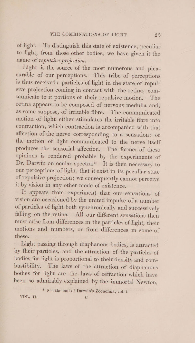 of light. To distinguish this state of existence, peculiar to light, from those other bodies, we have given it the name of repulsive projection. Light is the source of the most numerous and _plea- surable of our perceptions. This tribe of perceptions is thus received; particles of light in the state of repul- sive projection coming in contact with the retina, com- municate to it portions of their repulsive motion. The retina appears to be composed of nervous medulla and, as some suppose, of irritable fibre. The communicated motion of light either stimulates the irritable fibre into contraction, which contraction is accompanied with that affection of the nerve corresponding to a sensation: or the motion of light communicated to the nerve itself produces the sensorial affection. The former of these opinions is rendered probable by the experiments of Dr. Darwin on ocular spectra.* It is then necessary to our perceptions of light, that it exist in its peculiar state of repulsive projection; we consequently cannot perceive it by vision in any other mode of existence. It appears from experiment that our sensations of vision are occasioned by the united impulse of a number of particles of light both synchronically and successively falling on the retina. All our different sensations then must arise from differences in the particles of light, their motions and numbers, or from differences in some of these. Light passing through diaphanous bodies, is attracted by their particles, and the attraction of the particles of bodies for light is proportional to their density and com- bustibility. The laws of the attraction of diaphanous bodies for light are the laws of refraction which have been so admirably explained by the immortal Newton, * See the end of Darwin’s Zoonomia, vol. i. VOL. H. C