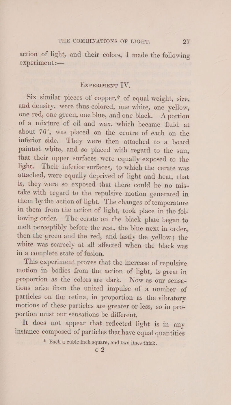 action of light, and their colors, I made the following experiment :— EXPERIMENT LY, Six similar pieces of copper,* of equal weight, size, and density, were thus colored, one white, one yellow, one red, one green, one blue, and one black. A portion of a mixture of oil and wax, which became fluid at about 76°, was placed on the centre of each on the inferior side. They were then attached to a board painted white, and so placed with regard to the sun, that their upper surfaces were equally exposed to the light. Their inferior surfaces, to which the cerate was attached, were equally deprived of light and heat, that is, they were so exposed that there could be no mis- take with regard to the repulsive motion generated in them by the action of light. The changes of temperature in them from the action of light, took place in the fol- lowing order. The cerate on the black plate began to melt perceptibly before the rest, the blue next in order, then the green and the red, and lastly the yellow; the white was scarcely at all affected when the black was in a complete state of fusion. This experiment proves that the increase of repulsive motion in bodies from the action of light, is great in proportion as the colors are dark. Now as our sensa- tions arise from the united impulse of a number of particles on the retina, in proportion as the vibratory motions of these particles are greater or less, so in pro- portion must our sensations be different. It does not appear that reflected light is in any instance composed of particles that have equal quantities * Each a cubic inch square, and two lines thick. c2
