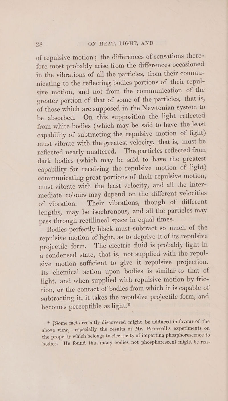 of repulsive motion; the differences of sensations there- fore most probably arise from the differences occasioned in the vibrations of all the particles, from their commu- nicating to the reflecting bodies portions of their repul- sive motion, and not from the communication of the ereater portion of that of some of the particles, that 1s, of those which are supposed in the Newtonian system to be absorbed. On this supposition the light reflected from white bodies (which may be said to have the least capability of subtracting the repulsive motion of light) must vibrate with the greatest velocity, that is, must be reflected nearly unaltered. The particles reflected from dark bodies (which may be said to have the greatest capability for receiving the repulsive motion of light) communicating great portions of their repulsive motion, must vibrate with the least velocity, and all the inter- mediate colours may depend on the different velocities of vibration. Their vibrations, though of different lengths, may be isochronous, and all the particles may pass through rectilineal space in equal times. Bodies perfectly black must subtract so much of the repulsive motion of light, as to deprive it of its repulsive projectile form. The electric fluid is probably light in 4 condensed state, that is, not supplied with the repul- sive motion sufficient to give it repulsive projection. Its chemical action upon bodies is similar to that of light, and when supplied with repulsive motion by fric- tion, or the contact of bodies from which it is capable of subtracting it, it takes the repulsive projectile form, and becomes perceptible as light.* * [Some facts recently discovered might be adduced in favour of the above view,—especially the results of Mr. Pearseall’s experiments on the property which belongs to electricity of imparting phosphorescence to bodies. He found that many bodies not phosphorescent might be ren-