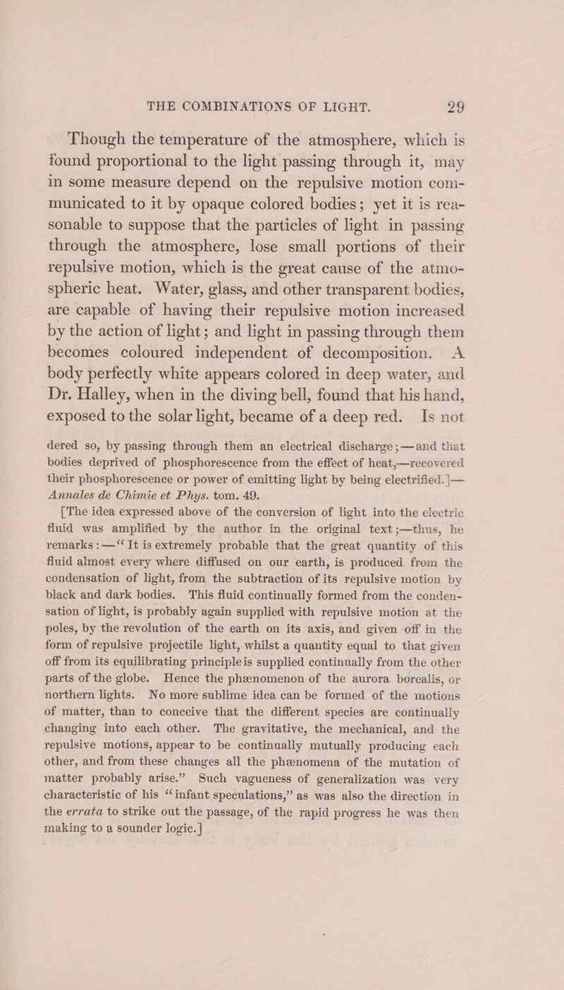 Though the temperature of the atmosphere, which is found proportional to the light passing through it, may in some measure depend on the repulsive motion com- municated to it by opaque colored bodies; yet it is rea- sonable to suppose that the particles of light in passing through the atmosphere, lose small portions of their repulsive motion, which is the great cause of the atmo- spheric heat. Water, glass, and other transparent bodies, are capable of having their repulsive motion increased by the action of light; and light in passing through them becomes coloured independent of decomposition. A body perfectly white appears colored in deep water, and Dr. Halley, when in the diving bell, found that his hand, exposed to the solar light, became of a deep red. Is not dered so, by passing through them an electrical discharge ;—and that bodies deprived of phosphorescence from the effect of heat,—recovered their phosphorescence or power of emitting light by being electrified. |— Annales de Chimie et Phys. tom. 49. [The idea expressed above of the conversion of light into the electric fluid was amplified by the author in the original text;—thus, he remarks :—“‘ It is extremely probable that the great quantity of this fluid almost every where diffused on our earth, is produced from the condensation of light, from the subtraction of its repulsive motion by black and dark bodies. This fluid continually formed from the conden- sation of light, is probably again supplied with repulsive motion at the poles, by the revolution of the earth on its axis, and given off in the form of repulsive projectile light, whilst a quantity equal to that given off from its equilibrating principleis supplied continually from the other parts of the globe. Hence the phenomenon of the aurora borealis, or northern lights. No more sublime idea can be formed of the motions of matter, than to conceive that the different species are continually changing into each other. The gravitative, the mechanical, and the repulsive motions, appear to be continually mutually producing each other, and from these changes all the phenomena of the mutation of matter probably arise.” Such vagueness of generalization was very characteristic of his “infant speculations,” as was also the direction in the errata to strike out the passage, of the rapid progress he was then making to a sounder logic. |