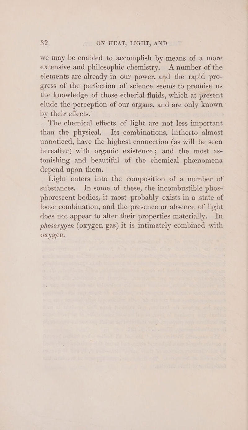 we may be enabled to accomplish by means of a more extensive and philosophic chemistry. A number of the elements are already in our power, and the rapid pro- gress of the perfection of science seems to promise us the knowledge of those etherial fluids, which at present elude the perception of our organs, and are only known by their effects.’ The chemical effects of light are not less important than the physical. Its combinations, hitherto almost unnoticed, have the highest connection (as will be seen hereafter) with organic existence; and the most as- tonishing and beautiful of the chemical phzenomena depend upon them. Light enters into the composition of a number of substances. In some of these, the incombustible phos- phorescent bodies, 1t most probably exists in a state of loose combination, and the presence or absence of light does not appear to alter their properties materially. In phosoxygen (oxygen gas) it is intimately combined with oxygen.