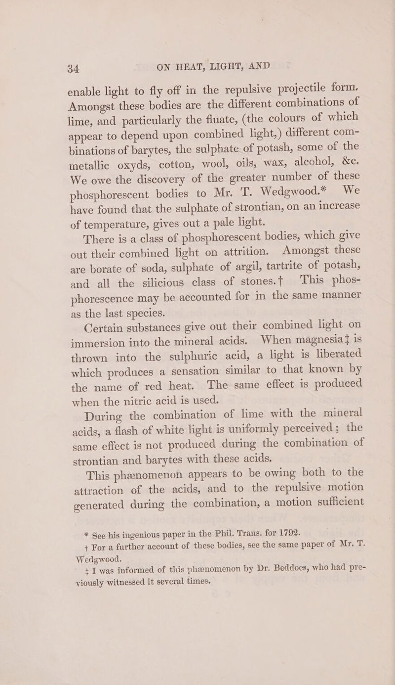 enable light to fly off in the repulsive projectile form. Amongst these bodies are the different combinations of lime, and particularly the fluate, (the colours of which appear to depend upon combined light,) different com- binations of barytes, the sulphate of potash, some of the metallic oxyds, cotton, wool, oils, wax, alcohol, &amp;c. We owe the discovery of the greater number of these phosphorescent bodies to Mr. T. Wedgwood.* We have found that the sulphate of strontian, on an increase of temperature, gives out a pale light. There is a class of phosphorescent bodies, which give out their combined light on attrition. Amongst these are borate of soda, sulphate of argil, tartrite of potash, and all the silicious class of stones.t This phos- phorescence may be accounted for in the same manner as the last species. Certain substances give out their combined light on ‘-mmersion into the mineral acids. When magnesia} is thrown into the sulphuric acid, a light is liberated which produces a sensation similar to that known by the name of red heat. The same effect is produced when the nitric acid is used. During the combination of lime with the mineral acids, a flash of white light is uniformly perceived ; the same effect is not produced during the combination of strontian and barytes with these acids. This phenomenon appears to be owing both to the attraction of the acids, and to the repulsive motion generated during the combination, a motion sufficient * See his ingenious paper in the Phil. Trans. for 1792. + For a further account of these bodies, see the same paper of Mr. T. Wedgwood. + I was informed of this pheenomenon by Dr. Beddoes, who had pre- viously witnessed it several times.