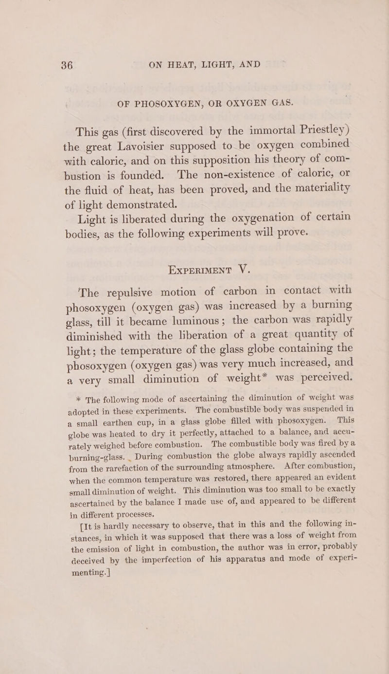 OF PHOSOXYGEN, OR OXYGEN GAS. This gas (first discovered by the immortal Priestley) the great Lavoisier supposed to be oxygen combined with caloric, and on this supposition his theory of com- bustion is founded. The non-existence of caloric, or the fluid of heat, has been proved, and the materiality of light demonstrated. Light is liberated during the oxygenation of certain bodies, as the following experiments will prove. EXPERIMENT V. The repulsive motion of carbon in contact with phosoxygen (oxygen gas) was increased by a burning class, till it became luminous; the carbon was rapidly diminished with the liberation of a great quantity of light; the temperature of the glass globe containing the phosoxygen (oxygen gas) was very much increased, and a very small diminution of weight* was perceived. * The following mode of ascertaining the diminution of weight was adopted in these experiments. The combustible body was suspended in a small earthen cup, in a glass globe filled with phosoxygen. This globe was heated to dry it perfectly, attached to a balance, and accu- rately weighed before combustion. The combustible body was fired by a burning-glass. _ During combustion the globe always rapidly ascended from the rarefaction of the surrounding atmosphere. After combustion, when the common temperature was restored, there appeared an evident small diminution of weight. This diminution was too small to be exactly ascertained by the balance I made use of, and appeared to be different in different processes. [It is hardly necessary to observe, that in this and the following in- stances, in which it was supposed that there was a loss of weight from the emission of light in combustion, the author was in error, probably deceived by the imperfection of his apparatus and mode of experi- menting. |