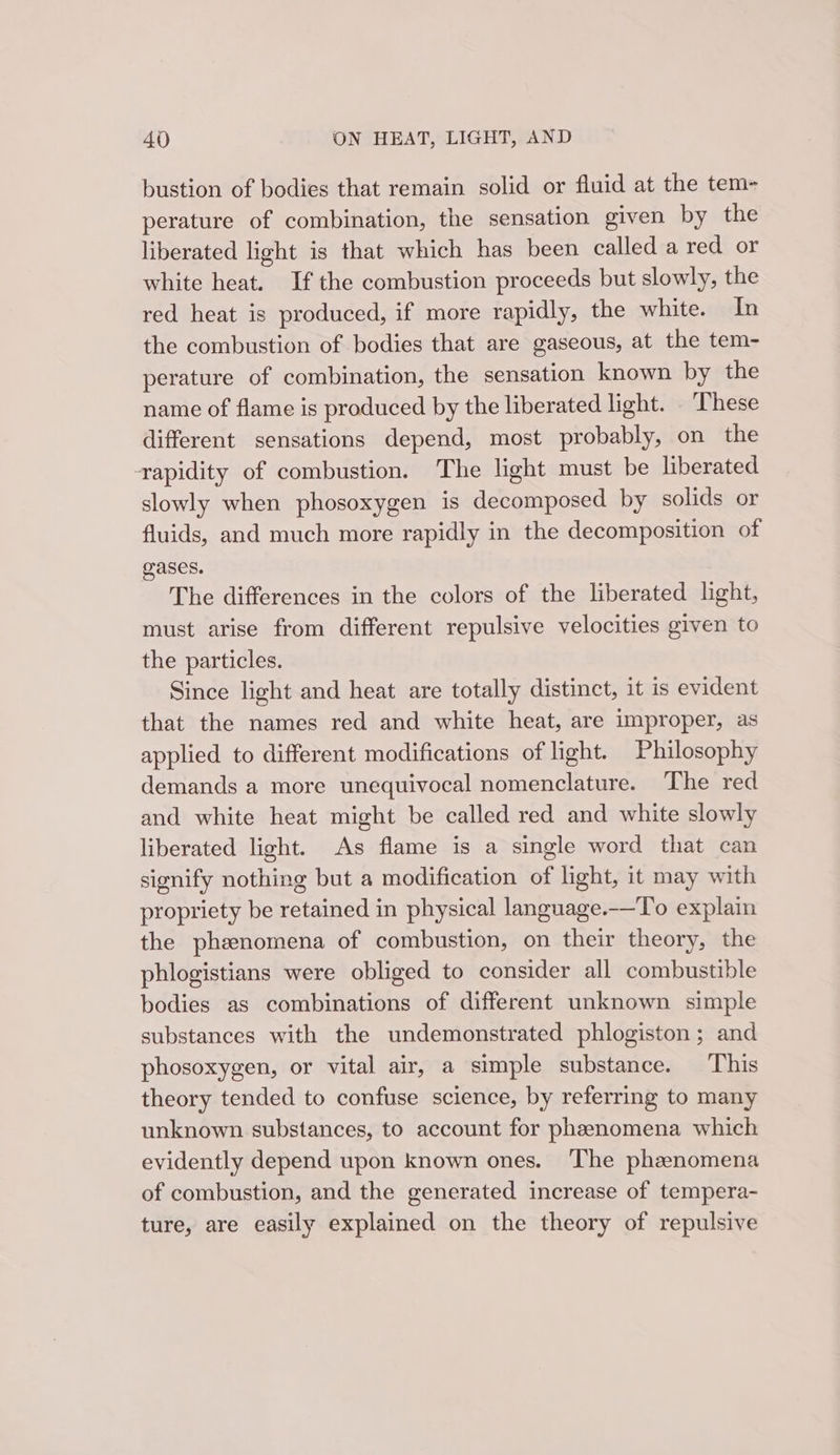 bustion of bodies that remain solid or fluid at the tem- perature of combination, the sensation given by the liberated light is that which has been called a red or white heat. If the combustion proceeds but slowly, the red heat is produced, if more rapidly, the white. In the combustion of bodies that are gaseous, at the tem- perature of combination, the sensation known by the name of flame is produced by the liberated light. These different sensations depend, most probably, on the rapidity of combustion. The light must be liberated slowly when phosoxygen is decomposed by solids or fluids, and much more rapidly in the decomposition of Gases. The differences in the colors of the liberated light, must arise from different repulsive velocities given to the particles. Since light and heat are totally distinct, it is evident that the names red and white heat, are improper, as applied to different modifications of light. Philosophy demands a more unequivocal nomenclature. The red and white heat might be called red and white slowly liberated light. As flame is a single word that can signify nothing but a modification of light, it may with propriety be retained in physical language.——To explain the phzenomena of combustion, on their theory, the phlogistians were obliged to consider all combustible bodies as combinations of different unknown simple substances with the undemonstrated phlogiston ; and phosoxygen, or vital air, a simple substance. This theory tended to confuse science, by referring to many unknown substances, to account for phanomena which evidently depend upon known ones. The phenomena of combustion, and the generated increase of tempera- ture, are easily explained on the theory of repulsive