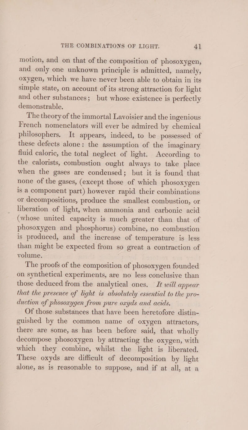 motion, and on that of the composition of phosoxygen, and only one unknown principle is admitted, namely, oxygen, which we have never been able to obtain in its simple state, on account of its strong attraction for light and other substances; but whose existence is perfectly demonstrable. The theory of the immortal Lavoisier and the ingenious French nomenclators will ever be admired by chemical philosophers. It appears, indeed, to be possessed of these defects alone: the assumption of the imaginary fluid caloric, the total neglect of light. According to the calorists, combustion ought always to take place when the gases are condensed; but it is found that none of the gases, (except those of which phosoxygen is a component part) however rapid their combinations or decompositions, produce the smallest combustion, or liberation of light, when ammonia and carbonic acid (whose united capacity is much greater than that of phosoxygen and phosphorus) combine, no combustion is produced, and the increase of temperature is less than might be expected from so great a contraction of volume. The proofs of the composition of phosoxygen founded on synthetical experiments, are no less conclusive than those deduced from the analytical ones. Jt will appear that the presence of light is absolutely essential to the pro- duction of phosoxygen from pure oxyds and acids. Of those substances that have been heretofore distin- guished by the common name of oxygen attractors, there are some, as has been before said, that wholly decompose phosoxygen by attracting the oxygen, with which they combine, whilst the light is liberated. These oxyds are difficult of decomposition by light alone, as is reasonable to suppose, and if at all, at a