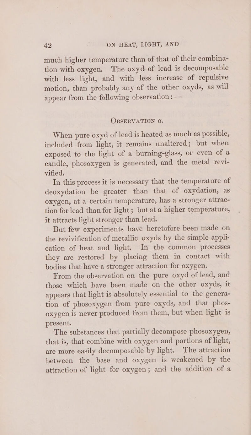 much higher temperature than of that of their combina- tion with oxygen. The oxyd of lead is decomposable with less light, and with less increase of repulsive motion, than probably any of the other oxyds, as will appear from the following observation :— OBSERVATION 4d. When pure oxyd of lead is heated as much as possible, included from light, it remains unaltered; but when exposed to the light of a burning-glass, or even of a candle, phosoxygen is generated, and the metal revi- vified. In this process it is necessary that the temperature of deoxydation be greater than that of oxydation, as oxygen, at a certain temperature, has a stronger attrac- tion for lead than for light; but at a higher temperature, it attracts light stronger than lead. But few experiments have heretofore been made on the revivification of metallic oxyds by the simple appli- cation of heat and light. In the common processes they are restored by placing them in contact with bodies that have a stronger attraction for oxygen. From the observation on the pure oxyd of lead, and those which have been made on the other oxyds, it appears that light is absolutely essential to the genera- tion of phosoxygen from pure oxyds, and that phos- oxygen is never produced from them, but when light is present. The substances that partially decompose phosoxygen, that is, that combine with oxygen and portions of light, are more easily decomposable by light. The attraction between the base and oxygen is weakened by the attraction of light for oxygen; and the addition of a