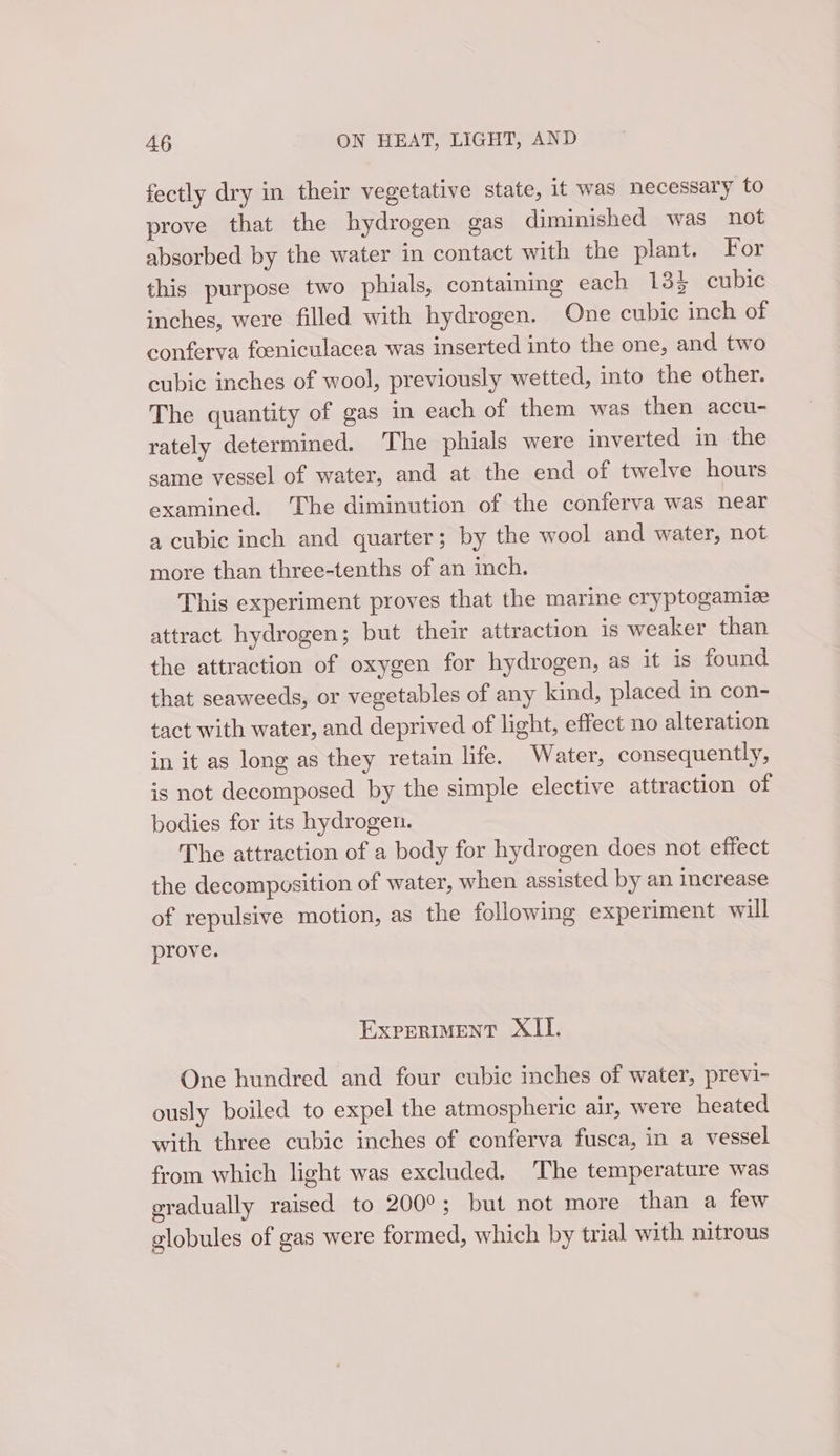 fectly dry in their vegetative state, it was necessary to prove that the hydrogen gas diminished was not absorbed by the water in contact with the plant. For this purpose two phials, containing each 134 cubic inches, were filled with hydrogen. One cubic inch of conferva foeniculacea was inserted into the one, and two cubic inches of wool, previously wetted, into the other. The quantity of gas in each of them was then accu- rately determined. The phials were inverted in the same vessel of water, and at the end of twelve hours examined. The diminution of the conferva was near a cubic inch and quarter; by the wool and water, not more than three-tenths of an inch. This experiment proves that the marine cryptogamize attract hydrogen; but their attraction is weaker than the attraction of oxygen for hydrogen, as it is found that seaweeds, or vegetables of any kind, placed in con- tact with water, and deprived of light, effect no alteration in it as long as they retain life. Water, consequently, is not decomposed by the simple elective attraction of bodies for its hydrogen. The attraction of a body for hydrogen does not effect the decomposition of water, when assisted by an increase of repulsive motion, as the following experiment will prove. EXPERIMENT XII. One hundred and four cubic inches of water, previ- ously boiled to expel the atmospheric air, were heated with three cubic inches of conferva fusca, in a vessel from which light was excluded. The temperature was gradually raised to 200°; but not more than a few globules of gas were formed, which by trial with nitrous