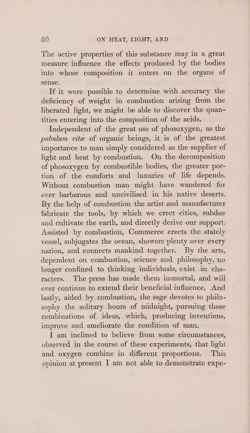 The active properties of this substance may in a great measure influence the effects produced by the bodies into whose composition it enters on the organs of sense. If it were possible to determine with accuracy the deficiency of weight in combustion arising from the liberated light, we might be able to discover the quan- tities entering into the composition of the acids. Independent of the great use of phosoxygen, as the pabulum vite of organic beings, it is of the greatest importance to man simply considered as the supplier of licght and heat by combustion. On the decomposition of phosoxygen by combustible bodies, the greater por- tion of the comforts and luxuries of life depends. Without combustion man might have wandered for ever barbarous and uncivilised in his native deserts. By the help of combustion the artist and manufacturer fabricate the tools, by which we erect cities, subdue and cultivate the earth, and directly derive our support. Assisted by combustion, Commerce erects the stately vessel, subjugates the ocean, showers plenty over every nation, and connects mankind together. By the arts, dependent on combustion, science and philosophy, no longer confined to thinking individuals, exist in cha- racters. The press has made them immortal, and will ever continue to extend their beneficial influence. And lastly, aided by combustion, the sage devotes to philo- sophy the solitary hours of midnight, pursuing those combinations of ideas, which, producing inventions, improve and ameliorate the condition of man. I am inclined to believe from some circumstances, observed in the course of these experiments, that light and oxygen combine in different proportions. This opinion at present I am not able to demonstrate expe-