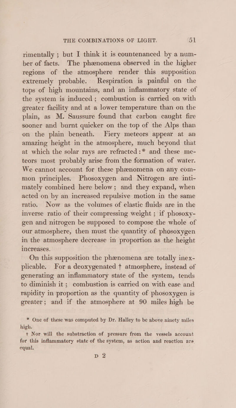 rimentally ; but I think it is countenanced by a num- ber of facts. The phenomena observed in the higher regions of the atmosphere render this supposition extremely probable. Respiration is painful on the tops of high mountains, and an inflammatory state of the system is induced; combustion is carried on with greater facility and at a lower temperature than on the plain, as M. Saussure found that carbon caught fire sooner and burnt quicker on the top of the Alps than en the plain beneath. Fiery meteors appear at an amazing height in the atmosphere, much beyond that at which the solar rays are refracted:* and these me- teors most probably arise from the formation of water. We cannot account for these phenomena on any com- mon principles. Phosoxygen and Nitrogen are inti- mately combined here below; and they expand, when acted on by an increased repulsive motion in the same ratio. Now as the volumes of elastic fluids are in the inverse ratio of their compressing weight ; if phosoxy- gen and nitrogen be supposed to compose the whole of our atmosphere, then must the quantity of phosoxygen in the atmosphere decrease in proportion as the height increases. ! On this supposition the phenomena are totally inex- plicable. For a deoxygenated + atmosphere, instead of generating an inflammatory state of the system, tends to diminish it ; combustion is carried on with ease and rapidity in proportion as the quantity of phosoxygen is greater; and if the atmosphere at 90 miles high be * One of these was computed by Dr. Halley to be above ninety miles high. + Nor will the substraction of pressure from the vessels account for this inflammatory state of the system, as action and reaction are. equal. pias DZ