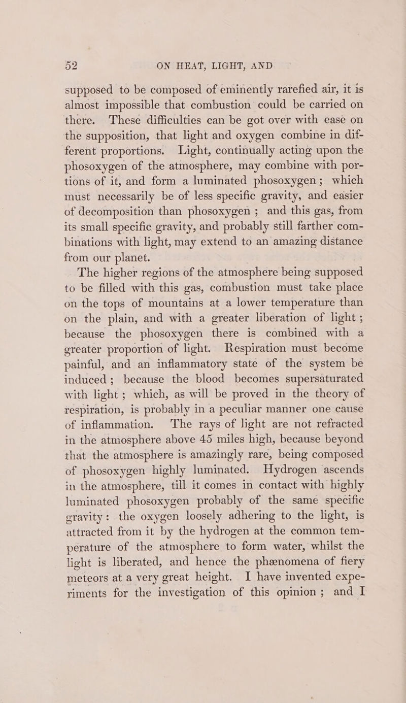 supposed to be composed of eminently rarefied air, it is almost impossible that combustion could be carried on there. These difficulties can be got over with ease on the supposition, that light and oxygen combine in dif- ferent proportions. Light, continually acting upon the phosoxygen of the atmosphere, may combine with por- tions of it, and form a luminated phosoxygen; which must necessarily be of less specific gravity, and easier of decomposition than phosoxygen ; and this gas, from its small specific gravity, and probably still farther com- binations with light, may extend to an amazing distance from our planet. The higher regions of the atmosphere being supposed to be filled with this gas, combustion must take place on the tops of mountains at a lower temperature than on the plain, and with a greater liberation of light ; because the phosoxygen there is combined with a greater proportion of light. Respiration must become painful, and an inflammatory state of the system be induced ; because the blood becomes supersaturated with light ; which, as will be proved in the theory of respiration, is probably in a peculiar manner one cause of inflammation. The rays of light are not refracted in the atmosphere above 45 miles high, because beyond that the atmosphere is amazingly rare, being composed of phosoxygen highly luminated. Hydrogen ascends in the atmosphere, till it comes in contact with highly luminated phosoxygen probably of the same specific eravity: the oxygen loosely adhering to the light, is attracted from it by the hydrogen at the common tem- perature of the atmosphere to form water, whilst the light is liberated, and hence the phenomena of fiery meteors at a very great height. I have invented expe- riments for the investigation of this opinion; and I