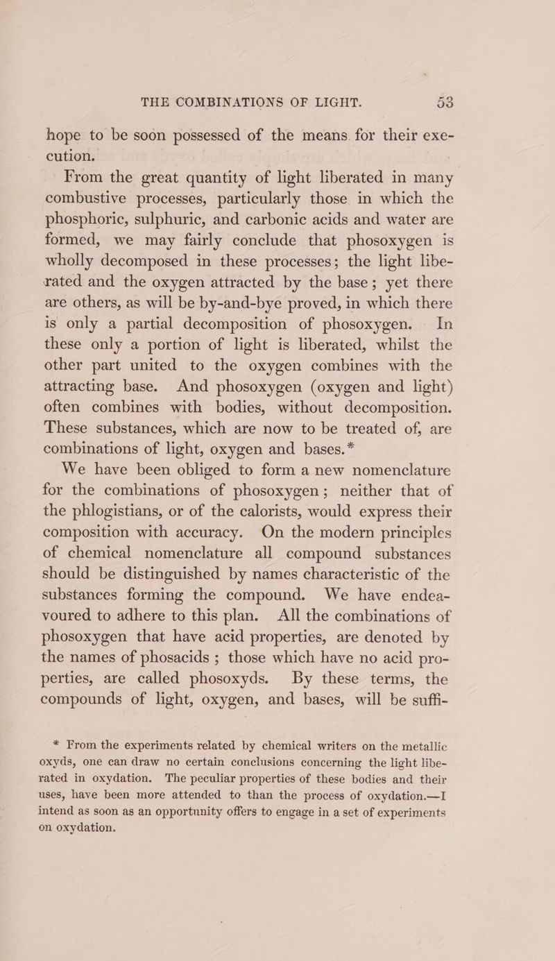 hope to be soon possessed of the means. for their exe- cution. ee From the great quantity of light liberated in many combustive processes, particularly those in which the phosphoric, sulphuric, and carbonic acids and water are formed, we may fairly conclude that phosoxygen is wholly decomposed in these processes; the light libe- rated and the oxygen attracted by the base; yet there are others, as will be by-and-bye proved, in which there is only a partial decomposition of phosoxygen. In these only a portion of light is liberated, whilst the other part united to the oxygen combines with the attracting base. And phosoxygen (oxygen and light) often combines with bodies, without decomposition. These substances, which are now to be treated of, are combinations of light, oxygen and _ bases. * We have been obliged to form a new nomenclature for the combinations of phosoxygen; neither that of the phlogistians, or of the calorists, would express their composition with accuracy. On the modern principles of chemical nomenclature all compound substances should be distinguished by names characteristic of the substances forming the compound. We have endea- voured to adhere to this plan. All the combinations of phosoxygen that have acid properties, are denoted by the names of phosacids ; those which have no acid pro- perties, are called phosoxyds. By these terms, the compounds of light, oxygen, and bases, will be suffi- * From the experiments related by chemical writers on the metallic oxyds, one can draw no certain conclusions concerning the light libe~ rated in oxydation. The peculiar properties of these bodies and their uses, have been more attended to than the process of oxydation.—I intend as soon as an opportunity offers to engage in a set of experiments on oxydation.