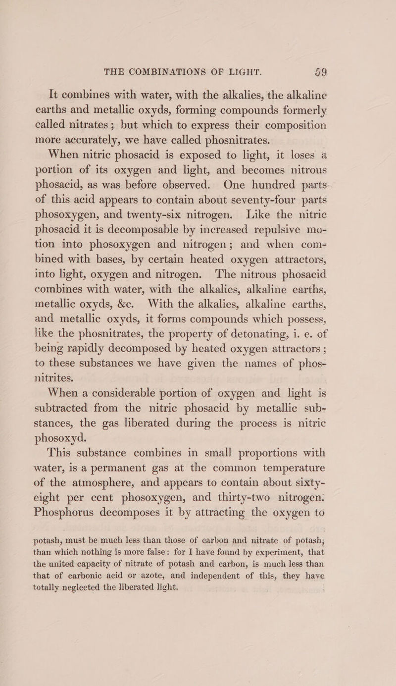 It combines with water, with the alkalies, the alkaline earths and metallic oxyds, forming compounds formerly called nitrates ; but which to express their composition more accurately, we have called phosnitrates. When nitric phosacid is exposed to light, it loses a portion of its oxygen and light, and becomes nitrous phosacid, as was before observed. One hundred parts. of this acid appears to contain about seventy-four parts phosoxygen, and twenty-six nitrogen. Like the nitric phosacid it is decomposable by increased repulsive mo- tion into phosoxygen and nitrogen; and when com- bined with bases, by certain heated oxygen attractors, into light, oxygen and nitrogen. The nitrous phosacid combines with water, with the alkalies, alkaline earths, metallic oxyds, &amp;c. With the alkalies, alkaline earths, and metallic oxyds, it forms compounds which possess, like the phosnitrates, the property of detonating, i. e. of being rapidly decomposed by heated oxygen attractors ; to these substances we have given the names of phos- nitrites. When a considerable portion of oxygen and light is subtracted from the nitric phosacid by metallic sub- stances, the gas liberated during the process is nitric phosoxyd. This substance combines in small proportions with water, is a permanent gas at the common temperature of the atmosphere, and appears to contain about sixty- eight per cent phosoxygen, and thirty-two nitrogen. Phosphorus decomposes it by attracting the oxygen to potash, must be much less than those of carbon and nitrate of potash, than which nothing is more false: for I have found by experiment, that the united capacity of nitrate of potash and carbon, is much less than that of carbonic acid or azote, and independent of this, they have totally neglected the liberated light.