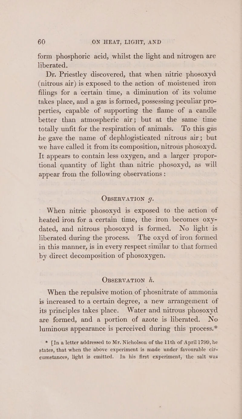 form phosphoric acid, whilst the light and nitrogen are hberated. | Dr. Priestley discovered, that when nitric phosoxyd (nitrous air) is exposed to the action of moistened iron filings for a certain time, a diminution of its volume takes place, and a gas is formed, possessing peculiar pro- perties, capable of supporting the flame of a candle better than atmospheric air; but at the same time totally unfit for the respiration of animals. To this gas he gave the name of dephlogisticated nitrous air; but we have called it from its composition, nitrous phosoxyd. It appears to contain less oxygen, and a larger propor- tional quantity of light than nitric phosoxyd, as will appear from the following observations : OBSERVATION g. When nitric phosoxyd is exposed to the action of heated iron for a certain time, the iron becomes oxy- dated, and nitrous phosoxyd is formed. No light is liberated during the process. The oxyd of iron formed in this manner, is in every respect similar to that formed by direct decomposition of phosoxygen. OBSERVATION A. When the repulsive motion of phosnitrate of ammonia is increased to a certain degree, a new arrangement of its principles takes place. Water and nitrous phosoxyd are formed, and a portion of azote is liberated. No luminous appearance is perceived during this process.* * [In a letter addressed to Mr. Nicholson of the 11th of April 1799, he states, that when the above experiment is made under favourable cir- cumstances, light is emitted. In his first experiment, the salt was