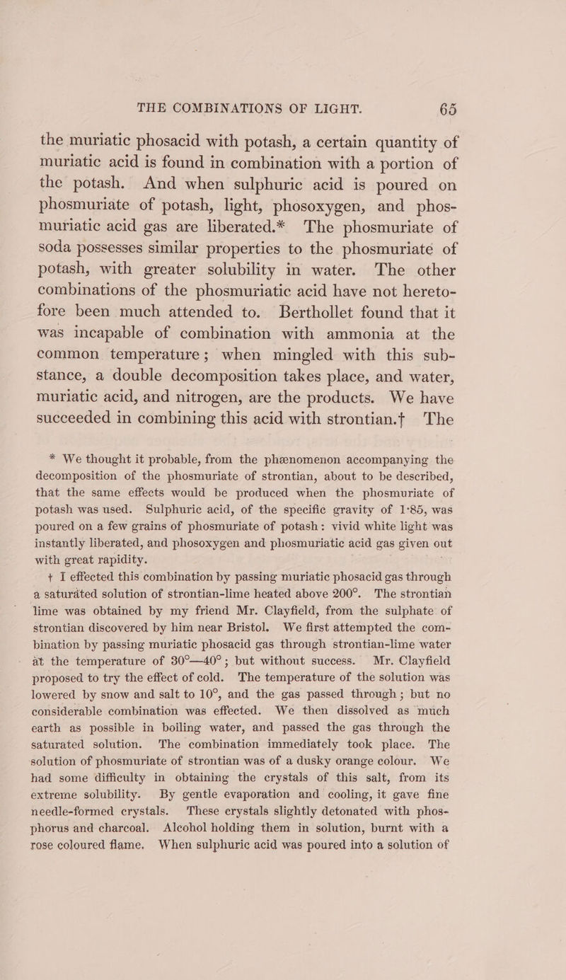 the muriatic phosacid with potash, a certain quantity of muriatic acid is found in combination with a portion of the potash. And when sulphuric acid is poured on phosmuriate of potash, light, phosoxygen, and phos- muriatic acid gas are liberated.* The phosmuriate of soda possesses similar properties to the phosmuriate of potash, with greater solubility in water. The other combinations of the phosmuriatic acid have not hereto- fore been much attended to. Berthollet found that it was incapable of combination with ammonia at the common temperature; when mingled with this sub- stance, a double decomposition takes place, and water, muriatic acid, and nitrogen, are the products. We have succeeded in combining this acid with strontian.t The * We thought it probable, from the phenomenon accompanying the decomposition of the phosmuriate of strontian, about to be described, that the same effects would be produced when the phosmuriate of potash was used. Sulphuric acid, of the specific gravity of 1°85, was poured on a few grains of phosmuriate of potash: vivid white light was instantly liberated, and phosoxygen and phosmuriatic acid gas given ou with great rapidity. + I effected this combination by passing muriatic phosacid gas through a saturated solution of strontian-lime heated above 200°. The strontian lime was obtained by my friend Mr. Clayfield, from the sulphate of strontian discovered by him near Bristol. We first attempted the com- bination by passing muriatic phosacid gas through strontian-lime water at the temperature of 30°—40°; but without success. Mr. Clayfield proposed to try the effect of cold. The temperature of the solution was lowered by snow and salt to 10°, and the gas passed through; but no considerable combination was effected. We then dissolved as much earth as possible in boiling water, and passed the gas through the saturated solution. The combination immediately took place. The solution of phosmuriate of strontian was of a dusky orange colour. We had some difficulty in obtaining the crystals of this salt, from its extreme solubility. By gentle evaporation and cooling, it gave fine needle-formed crystals. These erystals slightly detonated with phos- phorus and charcoal. Alcohol holding them in solution, burnt with a rose coloured flame. When sulphuric acid was poured into a solution of