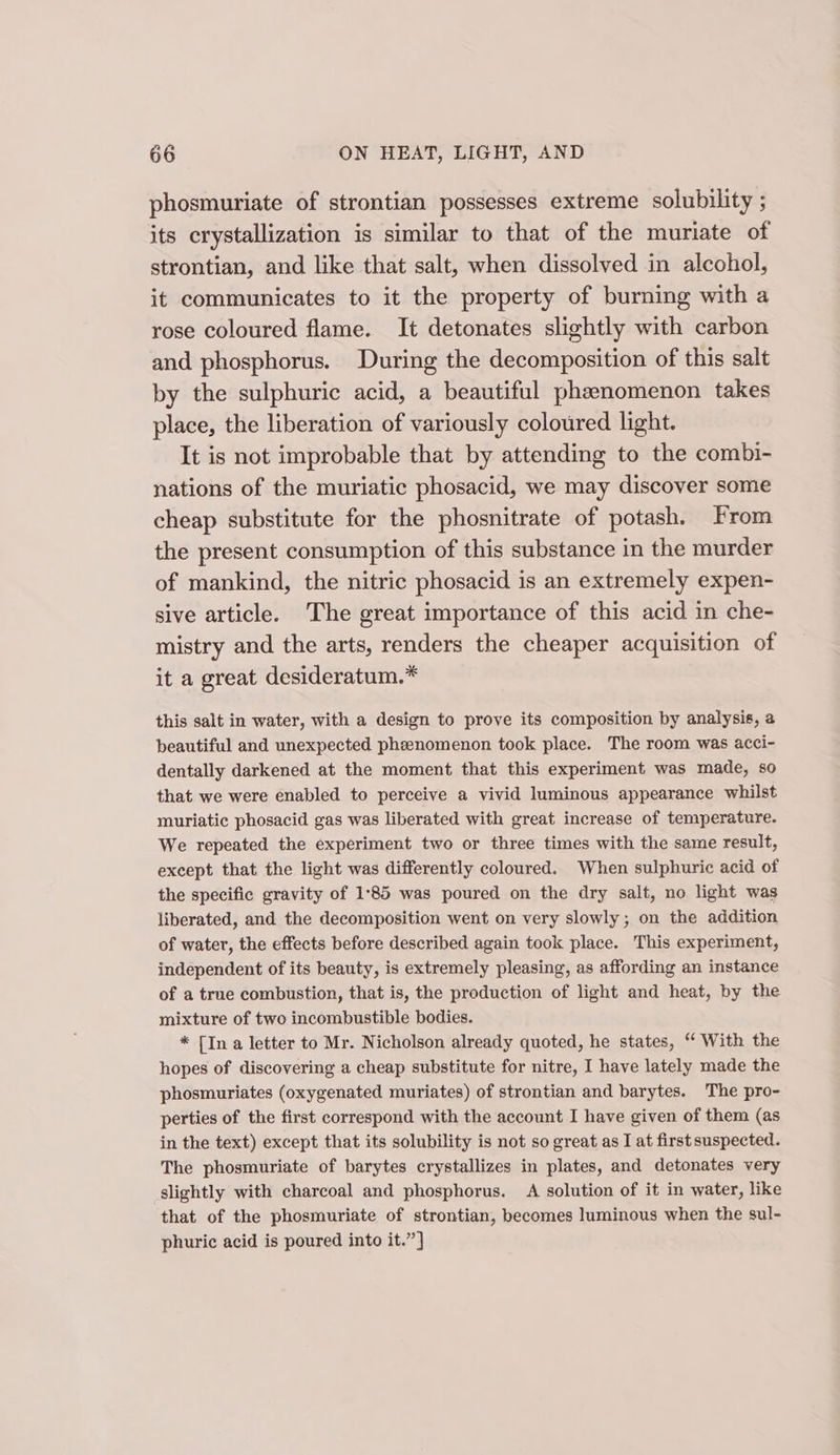 phosmuriate of strontian possesses extreme solubility ; its crystallization is similar to that of the muriate of strontian, and like that salt, when dissolved in alcohol, it communicates to it the property of burning with a rose coloured flame. It detonates slightly with carbon and phosphorus. During the decomposition of this salt by the sulphuric acid, a beautiful phenomenon takes place, the liberation of variously coloured light. It is not improbable that by attending to the combi- nations of the muriatic phosacid, we may discover some cheap substitute for the phosnitrate of potash. From the present consumption of this substance in the murder of mankind, the nitric phosacid is an extremely expen- sive article. The great importance of this acid in che- mistry and the arts, renders the cheaper acquisition of it a great desideratum.* this salt in water, with a design to prove its composition by analysis, a beautiful and unexpected phenomenon took place. The room was acci- dentally darkened at the moment that this experiment was made, 80 that we were enabled to perceive a vivid luminous appearance whilst muriatic phosacid gas was liberated with great increase of temperature. We repeated the experiment two or three times with the same result, except that the light was differently coloured. When sulphuric acid of the specific gravity of 1°85 was poured on the dry salt, no light was liberated, and the decomposition went on very slowly; on the addition of water, the effects before described again took place. This experiment, independent of its beauty, is extremely pleasing, as affording an instance of a true combustion, that is, the production of light and heat, by the mixture of two incombustible bodies. * [In a letter to Mr. Nicholson already quoted, he states, “ With the hopes of discovering a cheap substitute for nitre, I have lately made the phosmuriates (oxygenated muriates) of strontian and barytes. The pro- perties of the first correspond with the account I have given of them (as in the text) except that its solubility is not so great as I at first suspected. The phosmuriate of barytes crystallizes in plates, and detonates very slightly with charcoal and phosphorus. A solution of it in water, like that of the phosmuriate of strontian, becomes luminous when the sul- phuric acid is poured into it.”’]