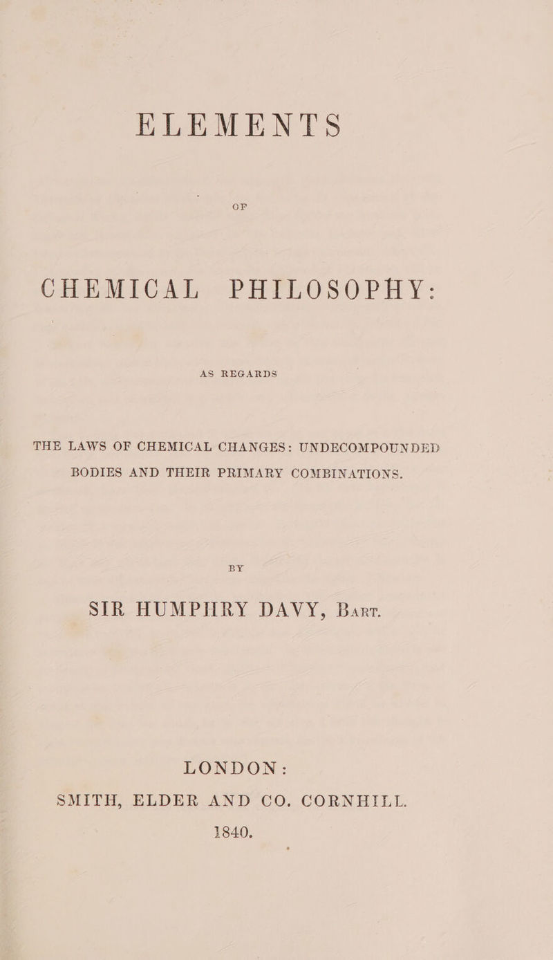 KLEMENTS OF CHEMICAL PHILOSOPHY: AS REGARDS THE LAWS OF CHEMICAL CHANGES: UNDECOMPOUNDED BODIES AND THEIR PRIMARY COMBINATIONS. 16 SIR HUMPHRY DAVY, Barr. LONDON: SMITH, ELDER AND CO. CORNHIBLL. 1840,