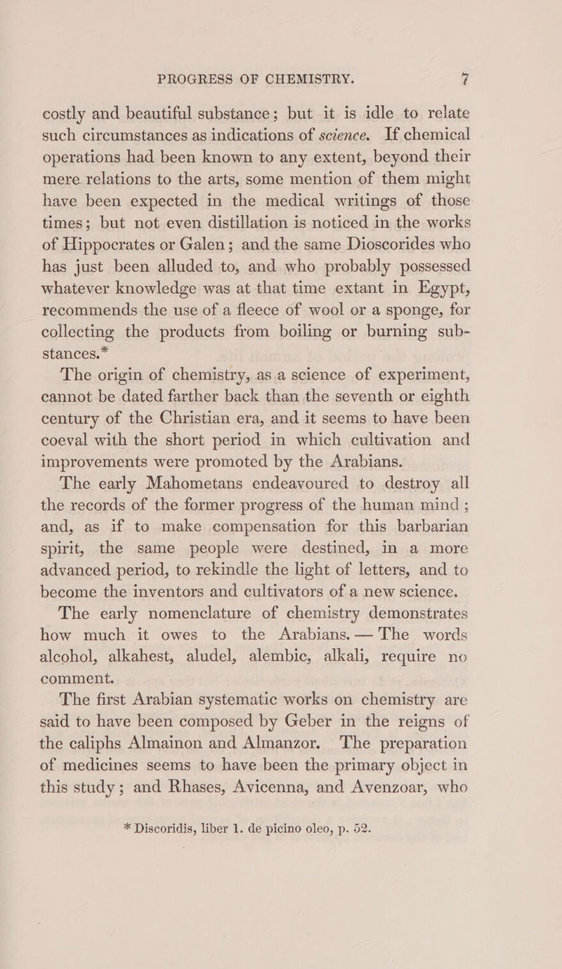 costly and beautiful substance; but it is idle to relate such circumstances as indications of science. If chemical operations had been known to any extent, beyond their mere relations to the arts, some mention of them might have been expected in the medical writings of those times; but not even distillation is noticed in the works of Hippocrates or Galen; and the same Dioscorides who has just been alluded to, and who probably possessed whatever knowledge was at that time extant in Egypt, recommends the use of a fleece of wool or a sponge, for collecting the products from boiling or burning sub- stances.” The origin of chemistry, as.a science of experiment, cannot be dated farther back than the seventh or eighth century of the Christian era, and it seems to have been coeval with the short period in which cultivation and improvements were promoted by the Arabians. The early Mahometans endeavoured to destroy all the records of the former progress of the human mind ; and, as if to make compensation for this barbarian spirit, the same people were destined, in a more advanced period, to rekindle the light of letters, and to become the inventors and cultivators of a new science. The early nomenclature of chemistry demonstrates how much it owes to the Arabians. — The words alcohol, alkahest, aludel, alembic, alkali, require no comment. The first Arabian systematic works on chemistry are said to have been composed by Geber in the reigns of the caliphs Almainon and Almanzor. The preparation of medicines seems to have been the primary object in this study ; and Rhases, Avicenna, and Avenzoar, who * Discoridis, liber 1. de picino oleo, p. 52.