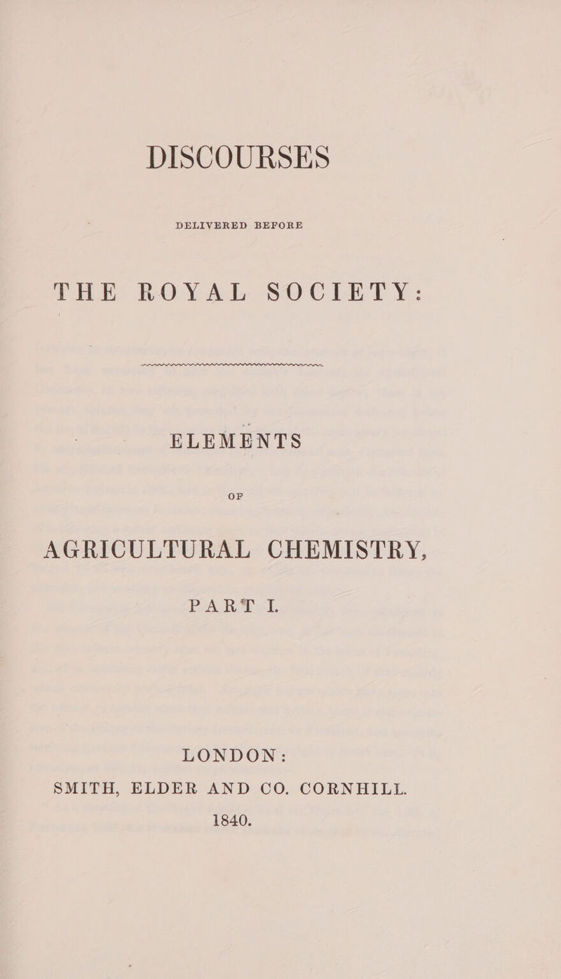 DISCOURSES DELIVERED BEFORE fake BOYAL Secret y: ELEMENTS AGRICULTURAL CHEMISTRY, PART ZI. LONDON: SMITH, ELDER AND CO. CORNHILL. 1840.