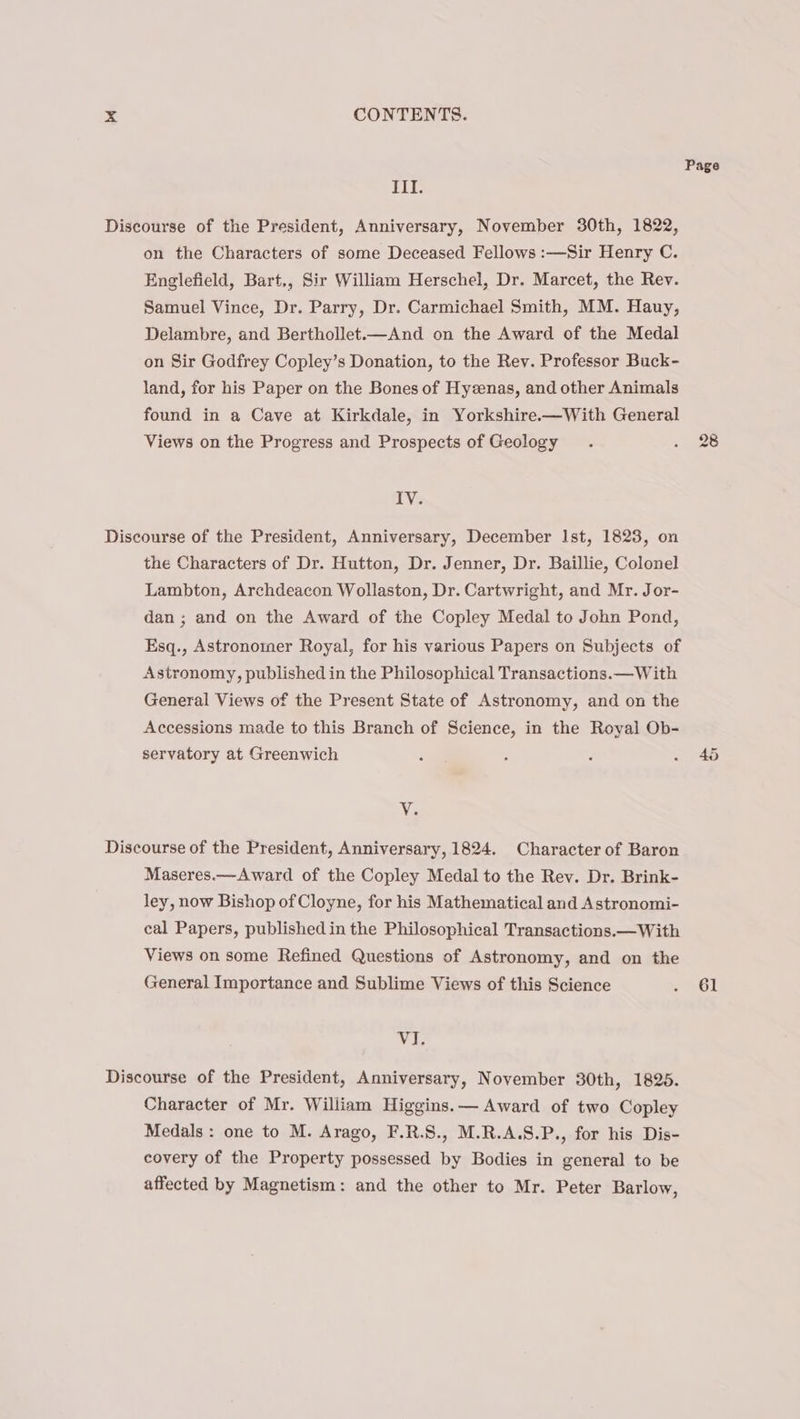 Page III. Discourse of the President, Anniversary, November 30th, 1822, on the Characters of some Deceased Fellows :—Sir Henry C. Englefield, Bart., Sir William Herschel, Dr. Marcet, the Rev. Samuel Vince, Dr. Parry, Dr. Carmichael Smith, MM. Hauy, Delambre, and Berthollet.—And on the Award of the Medal on Sir Godfrey Copley’s Donation, to the Rev. Professor Buck- land, for his Paper on the Bones of Hyzenas, and other Animals found in a Cave at Kirkdale, in Yorkshire.—With General Views on the Progress and Prospects of Geology . , 26 ive Discourse of the President, Anniversary, December Ist, 1823, on the Characters of Dr. Hutton, Dr. Jenner, Dr. Baillie, Colonel Lambton, Archdeacon Wollaston, Dr. Cartwright, and Mr. Jor- dan ; and on the Award of the Copley Medal to John Pond, Esq., Astronomer Royal, for his various Papers on Subjects of Astronomy, published in the Philosophical Transactions. —With General Views of the Present State of Astronomy, and on the Accessions made to this Branch of Science, in the Royal Ob- servatory at Greenwich : A ; .. 46 Va Discourse of the President, Anniversary, 1824. Character of Baron Maseres.—Award of the Copley Medal to the Rev. Dr. Brink- ley, now Bishop of Cloyne, for his Mathematical and Astronomi- cal Papers, published in the Philosophical Transactions.—With Views on some Refined Questions of Astronomy, and on the General Importance and Sublime Views of this Science « 61 Vi. Discourse of the President, Anniversary, November 30th, 1825. Character of Mr. William Higgins.— Award of two Copley Medals: one to M. Arago, F.R.S., M.R.A.S.P., for his Dis- covery of the Property possessed by Bodies in general to be affected by Magnetism: and the other to Mr. Peter Barlow,