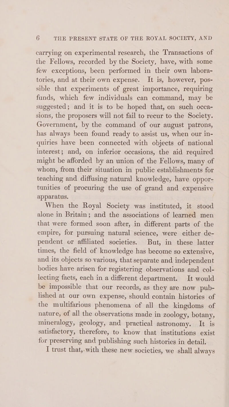 carrying on experimental research, the Transactions of the Fellows, recorded by the Society, have, with some few exceptions, been performed in their own labora- tories, and at their own expense. It is, however, pos- sible that experiments of great importance, requiring funds, which few individuals can command, may be suggested; and it is to be hoped that, on such occa- sions, the proposers will not fail to recur to the Society. Government, by the command of our august patrons, has always been found ready to assist us, when our in- quiries have been connected with objects of national interest; and, on inferior occasions, the aid required might be afforded by an union of the Fellows, many of whom, from their situation in public establishments for teaching and diffusing natural knowledge, have oppor- tunities of procuring the use of grand and expensive apparatus. When the Royal Society was instituted, it stood alone in Britain; and the associations of learned men that were formed soon after, in different parts of the empire, for pursuing natural science, were either de- pendent or affiliated societies. But, in these latter times, the field of knowledge has become so extensive, and its objects so various, that separate and independent bodies have arisen for registering observations and col- lecting facts, each in a different department. It would be impossible that our records, as they are now pub- lished at our own expense, should contain histories of the multifarious phenomena of all the kingdoms of nature, of all the observations made in zoology, botany, mineralogy, geology, and practical astronomy. It is satisfactory, therefore, to know that institutions exist for preserving and publishing such histories in detail. I trust that,-with these new societies, we shall always