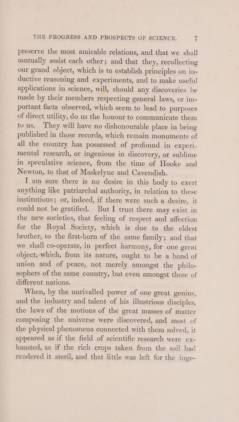 preserve the most amicable relations, and that we shall mutually assist each other; and that they, recollecting our grand object, which is to establish principles on in- ductive reasoning and experiments, and to make useful applications in science, will, should any discoveries be made by their members respecting general laws, or im- portant facts observed, which seem to lead to purposes of direct utility, do us the honour to communicate them tous. ‘They will have no dishonourable place in being published in those records, which remain monuments of all the country has possessed of profound in experi- mental research, or ingenious in discovery, or sublime in speculative science, from the time of Hooke and Newton, to that of Maskelyne and Cavendish. I am sure there is no desire in this body to exert anything like patriarchal authority, in relation to these institutions; or, indeed, if there were such a desire, it could not be gratified. But I trust there may exist in the new societies, that feeling of respect and affection for the Royal Society, which is due to the eldest brother, to the first-born of the same family; and that we shall co-operate, in perfect harmony, for one great object, which, from its nature, ought to be a bond of union and of peace, not merely amongst the philo- sophers of the same country, but even amongst those of different nations. When, by the unrivalled power of one great genius, and the industry and talent of his illustrious disciples, the laws of the motions of the great masses of matter composing the universe were discovered, and most of the physical phenomena connected with them solved, it appeared as if the field of scientific research were ex- hausted, as if the rich crops taken from the soil had rendered it steril, and that little was left for the inge-