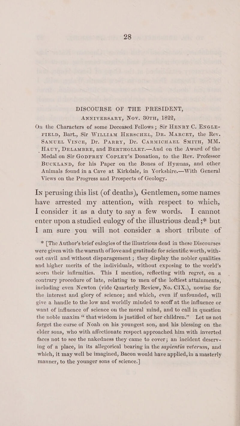 DISCOURSE OF THE PRESIDENT, ANNIVERSARY, Nov. 30TH, 1822, On the Characters of some Deceased Fellows; Sir HENRY C. ENGLE- FIELD, Bart., Sir WILLIAM HERSCHEL, Dr. MARCET, the Rev. SAMUEL VINCE, Dr. Parry, Dr. CARMICHAEL SmiTH, MM. _HAvy, DELAMBRE, and BERTHOLLET.—And on the Award of the Medal on Sir GoDFREY CoPLEy’s Donation, to the Rev. Professor BUCKLAND, for his Paper on the Bones of Hyzenas, and other Animals found in a Cave at Kirkdale, in Yorkshire—With General Views on the Progress and Prospects of Geology. In perusing this list (of deaths), Gentlemen, some names have arrested my attention, with respect to which, I consider it as a duty to say a few words. I cannot enter upon astudied eulogy of the illustrious dead ;* but I am sure you will not consider a short tribute of * [The Author’s brief eulogies of the illustrious dead in these Discourses were given with the warmth of love and gratitude for scientific worth, with- out cavil and without disparagement ; they display the nobler qualities and higher merits of the individuals, without exposing to the world’s scorn their infirmities. This I mention, reflecting with regret, on a contrary procedure of late, relating to men of the loftiest attainments, including even Newton (vide Quarterly Review, No. CIX.), nowise for the interest and glory of science; and which, even if unfounded, will give a handle to the low and worldly minded to scoff at the influence or want of influence of science on the moral mind, and to call in question the noble maxim “ that wisdom is justified of her children.” Let us not forget the curse of Noah on his youngest son, and his blessing on the elder sons, who with affectionate respect approached him with inverted faces not to see the nakedness they came to cover; an incident deserv- ing of a place, in its allegorical bearing in the sapientia veterum, and which, it may well be imagined, Bacon would have applied, in a masterly manner, to the younger sons of science. |