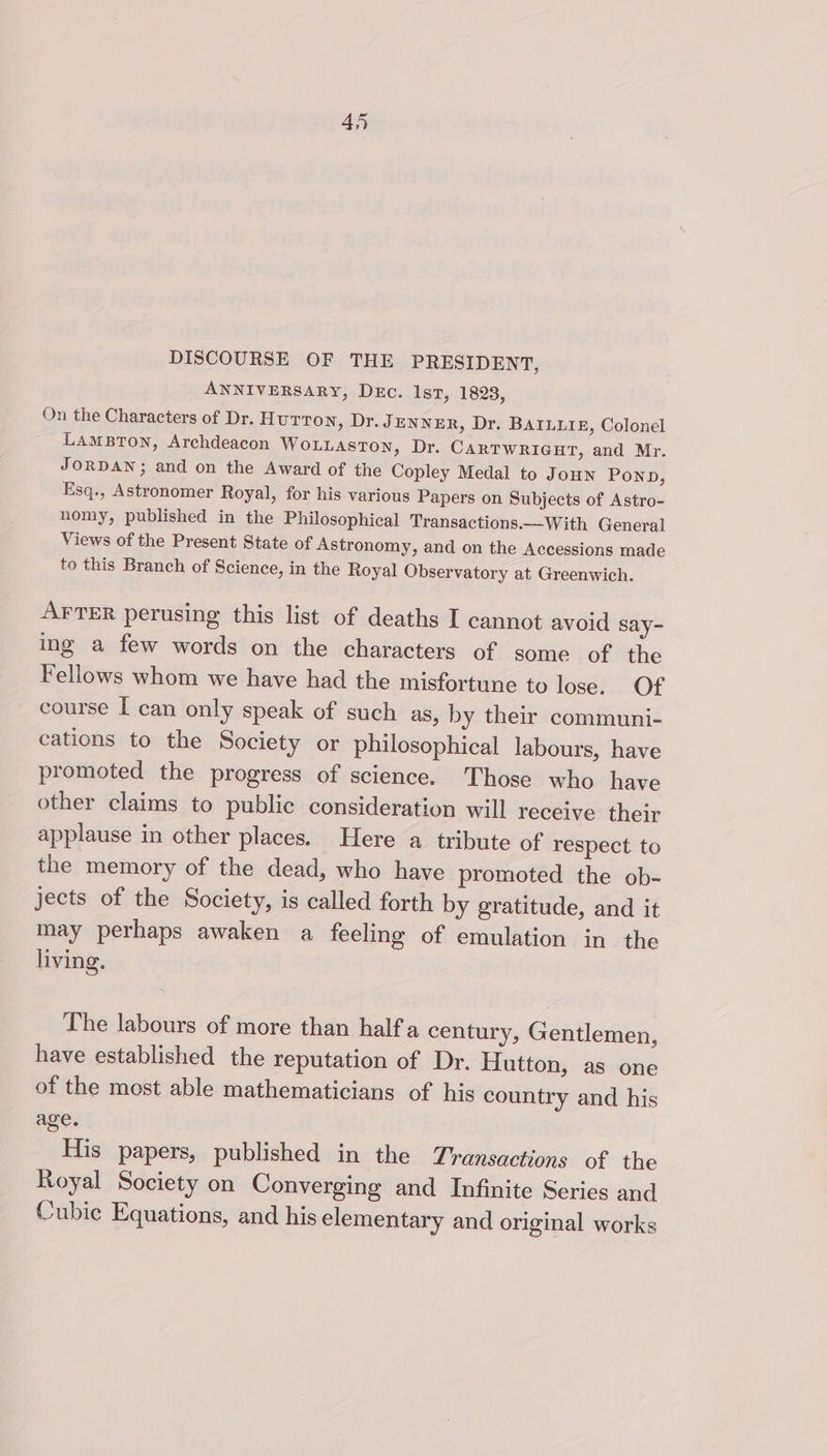 DISCOURSE OF THE PRESIDENT, ANNIVERSARY, Dec. 1st, 1823, On the Characters of Dr. Hutton, Dr. Jenner, Dr. BAILLIE, Colonel LAMBTON, Archdeacon WOLLASTON, Dr. CARTWRIGHT, and Mr. JORDAN; and on the Award of the Copley Medal to Joun POND, Esq., Astronomer Royal, for his various Papers on Subjects of Astro- nomy, published in the Philosophical Transactions.—With General Views of the Present State of Astronomy, and on the Accessions made to this Branch of Science, in the Royal Observatory at Greenwich. AFTER perusing this list of deaths I cannot avoid say- ing a few words on the characters of some of the Fellows whom we have had the misfortune to lose. Of course I can only speak of such as, by their communi- cations to the Society or philosophical labours, have promoted the progress of science. Those who have other claims to public consideration will receive their applause in other places. Here a tribute of respect to the memory of the dead, who have promoted the ob- jects of the Society, is called forth by gratitude, and it may perhaps awaken a feeling of emulation in. the living. The labours of more than half a century, Gentlemen, have established the reputation of Dr. Hutton, as one of the most able mathematicians of his country and his age. His papers, published in the Transactions of the Royal Society on Converging and Infinite Series and Cubic Equations, and his elementary and original works