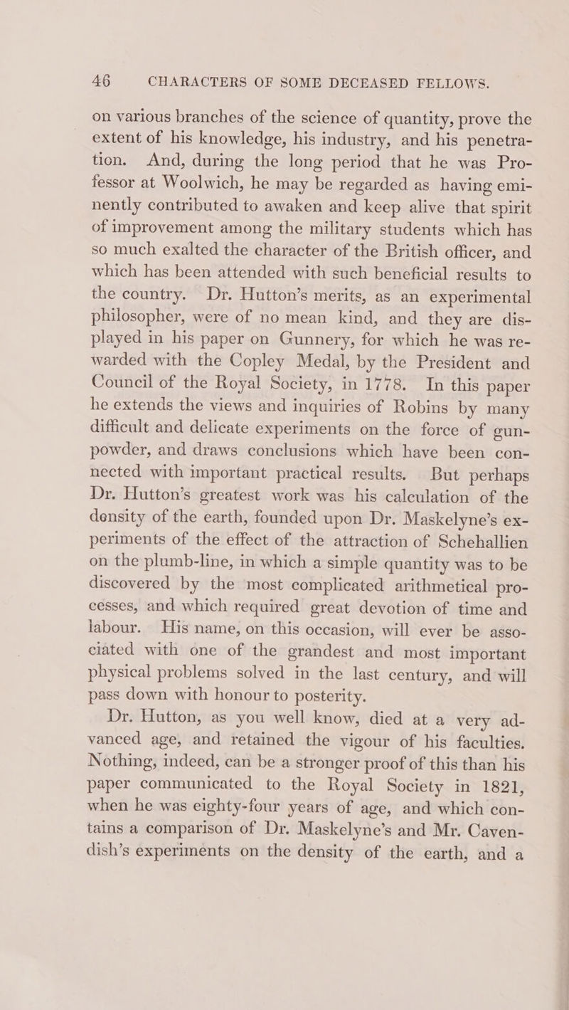 on various branches of the science of quantity, prove the extent of his knowledge, his industry, and his penetra- tion. And, during the long period that he was Pro- fessor at Woolwich, he may be regarded as having emi- nently contributed to awaken and keep alive that spirit of improvement among the military students which has so much exalted the character of the British officer, and which has been attended with such beneficial results to the country. Dr. Hutton’s merits, as an experimental philosopher, were of no mean kind, and they are dis- played in his paper on Gunnery, for which he was re- warded with the Copley Medal, by the President and Council of the Royal Society, in 1778. In this paper he extends the views and inquiries of Robins by many difficult and delicate experiments on the force of eun- powder, and draws conclusions which have been con- nected with important practical results. But perhaps Dr. Hutton’s greatest work was his calculation of the density of the earth, founded upon Dr. Maskelyne’s ex- periments of the effect of the attraction of Schehallien on the plumb-line, in which a simple quantity was to be discovered by the most complicated arithmetical pro- cesses, and which required great devotion of time and labour. His name, on this occasion, will ever be asso- ciated with one of the grandest and most important physical problems solved in the last century, and will pass down with honour to posterity. Dr. Hutton, as you well know, died at a very ad- vanced age, and retained the vigour of his faculties. Nothing, indeed, can be a stronger proof of this than his paper communicated to the Royal Society in 1821, when he was eighty-four years of age, and which con- tains a comparison of Dr. Maskelyne’s and Mr. Caven- dish’s experiments on the density of the earth, and a