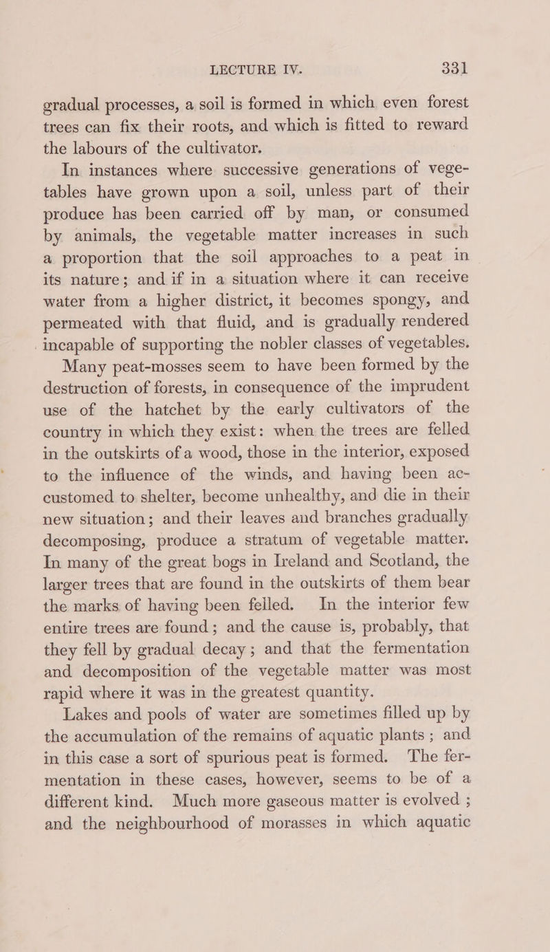 gradual processes, a soil is formed in which even forest trees can fix their roots, and which is fitted to reward the labours of the cultivator. In instances where successive generations of vege- tables have grown upon a soil, unless part of their produce has been carried off by man, or consumed by animals, the vegetable matter increases in such a proportion that the soil approaches to a peat in its nature; and if in a situation where it can receive water from a higher district, it becomes spongy, and permeated with that fluid, and is gradually rendered incapable of supporting the nobler classes of vegetables. Many peat-mosses seem to have been formed by the destruction of forests, in consequence of the imprudent use of the hatchet by the early cultivators of the country in which they exist: when the trees are felled in the outskirts of a wood, those in the interior, exposed to the influence of the winds, and having been ac- customed to shelter, become unhealthy, and die in their new situation; and their leaves and branches gradually decomposing, produce a stratum of vegetable matter. In many of the great bogs in Ireland and Scotland, the larger trees that are found in the outskirts of them bear the marks of having been felled. In the interior few entire trees are found; and the cause is, probably, that they fell by gradual decay; and that the fermentation and decomposition of the vegetable matter was most rapid where it was in the greatest quantity. Lakes and pools of water are sometimes filled up by the accumulation of the remains of aquatic plants ; and in this case a sort of spurious peat is formed. The fer- mentation in these cases, however, seems to be of a different kind. Much more gaseous matter is evolved ; and the neighbourhood of morasses in which aquatic