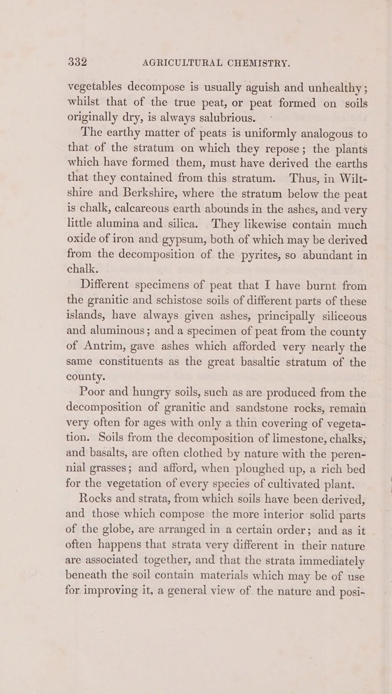 vegetables decompose is usually aguish and unhealthy ; whilst that of the true peat, or peat formed on soils originally dry, is always salubrious. The earthy matter of peats is uniformly analogous to that of the stratum on which they repose; the plants which have formed them, must have derived the earths that they contained from this stratum. Thus, in Wilt- shire and Berkshire, where the stratum below the peat is chalk, calcareous earth abounds in the ashes, and very little alumina and silica. They likewise contain much oxide of iron and gypsum, both of which may be derived from the decomposition of the pyrites, so abundant in chalk. Different specimens of peat that I have burnt from the granitic and schistose soils of different parts of these islands, have always given ashes, principally siliceous and aluminous; and a specimen of peat from the county of Antrim, gave ashes which afforded very nearly the same constituents as the great basaltic stratum of the county. Poor and hungry soils, such as are produced from the decomposition of granitic and sandstone rocks, remain very often for ages with only a thin covering of vegeta- tion. Soils from the decomposition of limestone, chalks, and basalts, are often clothed by nature with the peren- nial grasses; and afford, when ploughed up, a rich bed for the vegetation of every species of cultivated plant. Rocks and strata, from which soils have been derived, and those which compose the more interior solid parts of the globe, are arranged in a certain order; and as it often happens that strata very different in their nature are associated together, and that the strata immediately beneath the soil contain materials which may be of use for. improving it, a general view of the nature and posi-