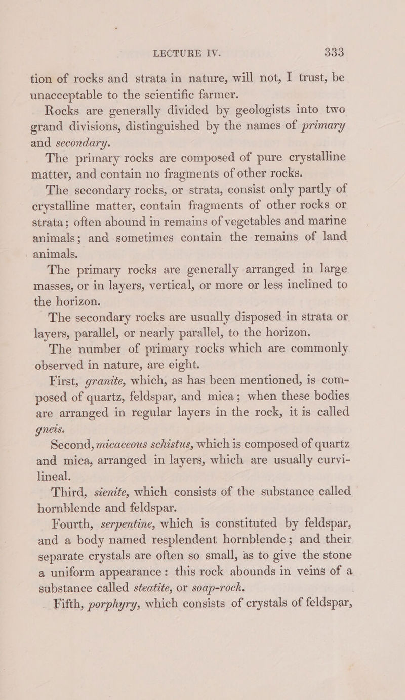 tion of rocks and strata in nature, will not, I trust, be unacceptable to the scientific farmer. Rocks are generally divided by geologists into two grand divisions, distinguished by the names of primary and secondary. The primary rocks are composed of pure crystalline matter, and contain no fragments of other rocks. The secondary rocks, or strata, consist only partly of crystalline matter, contain fragments of other rocks or strata; often abound in remains of vegetables and marine animals; and sometimes contain the remains of land - animals. The primary rocks are generally arranged in large masses, or in layers, vertical, or more or less inclined to the horizon. The secondary rocks are usually disposed in strata or layers, parallel, or nearly parallel, to the horizon. The number of primary rocks which are commonly observed in nature, are eight. First, granite, which, as has been mentioned, is com- posed of quartz, feldspar, and mica; when these bodies are arranged in regular layers in the rock, it is called gneis. Second, micaceous schistus, which is composed of quartz and mica, arranged in layers, which are usually curvi- lineal. Third, stentte, which consists of the substance called hornblende and feldspar. Fourth, serpentine, which is constituted by feldspar, and a body named resplendent hornblende; and their separate crystals are often so small, as to give the stone a uniform appearance: this rock abounds in veins of a substance called steatite, or soap-rock. Fifth, porphyry, which consists of crystals of feldspar,