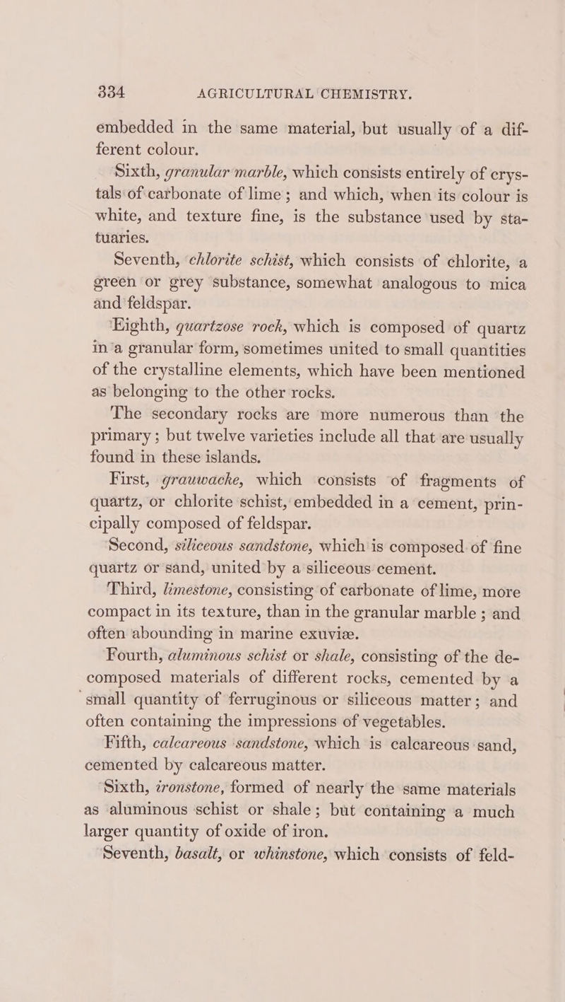 embedded in the same material, but usually of a dif- ferent colour. Sixth, granular marble, which consists entirely of crys- tals of carbonate of lime; and which, when its colour is white, and texture fine, is the substance used by sta- tuaries. Seventh, ‘chlorite schist, which consists of chlorite, a green or grey substance, somewhat analogous to mica and feldspar. Eighth, guartzose rock, which is composed of quartz ina granular form, sometimes united to small quantities of the crystalline elements, which have been mentioned as belonging to the other rocks. The secondary rocks are more numerous than the primary ; but twelve varieties include all that are usually found in these islands. First, grauwacke, which consists of fragments of quartz, or chlorite schist, embedded in a cement, prin- cipally composed of feldspar. . Second, siliceous sandstone, which is composed. of fine quartz or sand, united by a siliceous cement. Third, limestone, consisting of carbonate of lime, more compact in its texture, than in the granular marble ; and often abounding in marine exuvie. Fourth, aluminous schist or shale, consisting of the de- composed materials of different rocks, cemented by a ‘small quantity of ferruginous or siliceous matter; and often containing the impressions of vegetables. Fifth, calcareous ‘sandstone, which is calcareous sand, cemented by calcareous matter. Sixth, zronstone, formed of nearly the same materials as aluminous schist or shale; but containing a much larger quantity of oxide of iron, Seventh, basalt, or whinstone, which consists of feld-